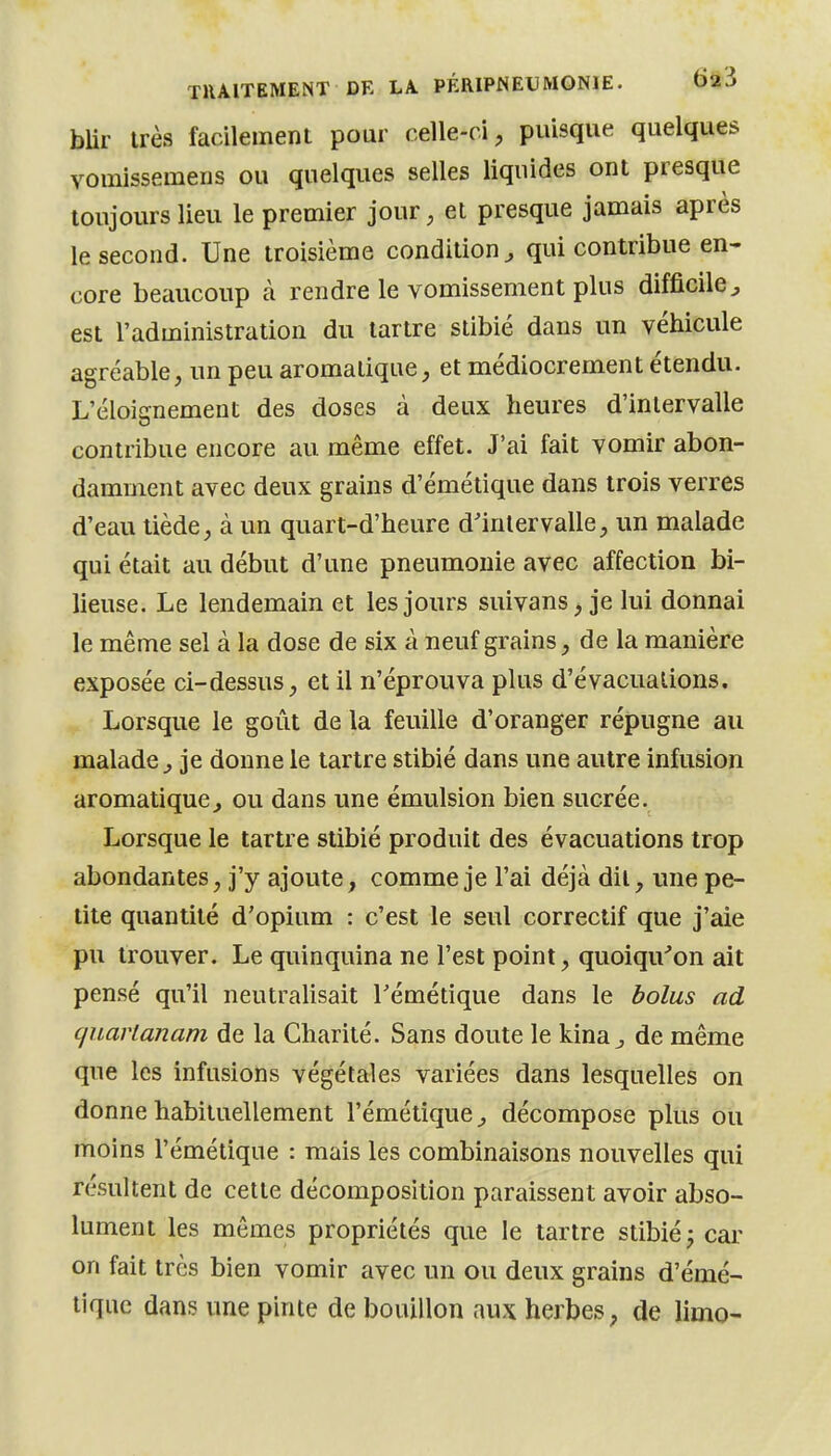 bUr très facilement pour celle-ci, puisque quelques vomissemens ou quelques selles liquides ont presque toujours lieu le premier jour, et presque jamais après le second. Une troisième condition^ qui contribue en- core beaucoup à rendre le vomissement plus difficile^ est l'administration du tartre stibié dans un véhicule agréable, un peu aromatique, et médiocrement étendu. L'éloignement des doses à deux heures d'intervalle contribue encore au même effet. J'ai fait vomir abon- damment avec deux grains d'émétique dans trois verres d'eau tiède, à un quart-d'heure d'intervalle, un malade qui était au début d'une pneumonie avec affection bi- lieuse. Le lendemain et les jours suivans, je lui donnai le même sel à la dose de six à neuf grains, de la manière exposée ci-dessus, et il n'éprouva plus d'évacuations. Lorsque le goût de la feuille d'oranger répugne au malade^ je donne le tartre stibié dans une autre infusion aromatique, ou dans une émulsion bien sucrée. Lorsque le tartre stibié produit des évacuations trop abondantes, j'y ajoute, comme je l'ai déjà dit, une pe- tite quantité d'opium : c'est le seul correctif que j'aie pu trouver. Le quinquina ne l'est point, quoiqu^on ait pensé qu'il neutralisait Témétique dans le bolus ad quarlanam de la Charité. Sans doute le kina j de même que les infusions végétales variées dans lesquelles on donne habituellement l'émétique^ décompose plus ou moins l'émétique : mais les combinaisons nouvelles qui résultent de cette décomposition paraissent avoir abso- lument les mêmes propriétés que le tartre stibié j car on fait très bien vomir avec un ou deux grains d'émé- tique dans une pinte de bouillon aux herbes, de limo-