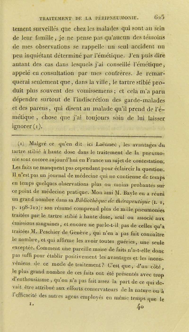 tement surveillés que chez les malades qui sont au sein de leur fnmille, je ne pense pas qu'aucun des témoins de mes observations se rappelle un seul accident im peu inquiétant déterminé par l'émétique. J'en puis dire autant des cas dans lesquels j'ai conseillé l'émétique, appelé eu consultation par mes confrères. Je remar- querai seulement que, dans la ville, le tartre stibié pro- duit plus souvent des vomissemens ; et cela m'a paru dépendre surtout de l'indiscrétion des garde-malades et des parens, qui disent au malade qti'il prend de l'é- métique , chose que j'ai toujours soin de lui laisser ignorer (i). (i) Malgré ce qu'en dit ici Laënnec , les avantages du tartre stibié à haute dose dans le traitement de la pneumo- nie sont encore aujourd'hui en France un sujet de contestation. Les faits ne manquent pas cependant pour éclaircir la question. Il n'est pas un journal de médecine qui ne contienne de temps en temps quelques observations plus ou moins probantes sur ce point de médecine pratique. Mon ami M. Bayle en a réuni un grand nombre dans sa Bibliothèque de thérapeutique (t. i, p. 198-312): son résumé comprend plus de mille pneumonies traitées par le tartre stibié à haute dose, seul ou associé aux émissions sanguines, et encore ne paile-t-il pas de celles qu'a traitées M. Peschier de Genève, qui n'en a pas fait connaître le nombre, et qui affirme les avoir toutes guéries, une seule exceptée. Comment une pareille masse de faits n'a-t-elle donc pas suffi pour établir positivement les avantages et les incon- véniens de ce mode de traitement ? C'est que, d'un côté, le plus grand nombre de ces faits ont été présentés avec trop d'enthousiasme , qu'on n'a pas fait assez la part de ce qui dc< vait être attribué aux efforts conservateurs de la nature ou- à l'efficacité des autres agens employés en même temps que le 40