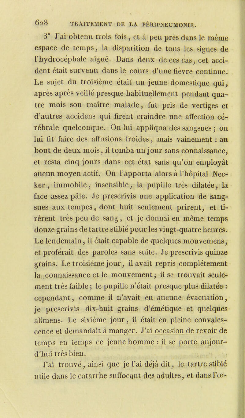 3° J'ai obtenu trois fois, et à peu près dans le même espace de temps, la disparition de tous les signes de l'hydrocéphale aiguë. Dans deux de ces cas, cet acci- dent était survenu dans le cours d'une fièvre continue. Le sujet du troisième était un jeune domestique qui, après après veillé presque habituellement pendant qua- tre mois son maître malade, fut pris de vertiges et d'autres accidens qui firent craindre une affection cé- rébrale quelconque. On lui appliqua des sangsues j on lui fit faire des affusions froides, mais vainement : au bout de deux mois, il tomba un jour sans connaissance, et resta cinq jours dans cet état sans qu'on employât aucun moyen actif. On l'apporta alors à l'hôpital Nec- ker, immobile, insensible, la pupille très dilatée, la face assez pâle. Je prescrivis une application de sang- sues aux tempes, dont huit seulement prirent, et ti- rèrent très peu de sang, et je donnai en même temps douze grains de tartre stibié pour les vingt-quatre heures. Le lendemain, il était capable de quelques mouvemens, et proférait des paroles sans suite. Je prescrivis quinze grains. Le troisième jour, il avait repris complètement la connaissance et le mouvement; il se trouvait seule- ment très faible ; le pupille n'était presque plus dilatée : cependant, comme il n'avait eu aucune évacuation, je prescrivis dix-huit grains d'émétique et quelques alimens. Le sixième jour, il était en pleine convales- cence et demandait à manger. J'ai occasion de revoir de temps en temps ce jeune homme : il se porte aujour- d'hui très bien. J'ai trouvé, ainsi que je l'ai déjà dit, le tartre stibié utile dans le catarrhe suffocant des adulteset dans l'œ-