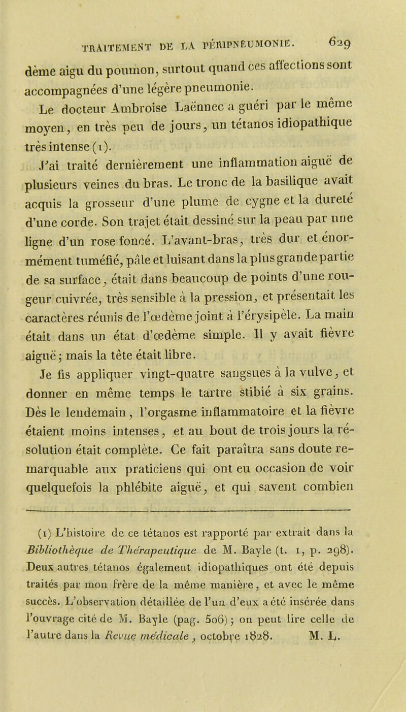 dème aigu du poumon, surtout quand ces affections sont accompagnées d'une légère pneumonie. Le docteur Ambroise Laënnec a guéri par le même moyen, en très peu de jours, un tétanos idiopathique très intense (1). J'ai traité dernièrement une inflammation aiguë de plusieurs veines du bras. Le tronc de la basilique avait acquis la grosseur d'une plume de cygne et la dureté d'une corde. Son trajet était dessiné sur la peau par une ligne d'un rose foncé. L'avant-bras, très dur et énor- mément tuméfié, pâle et luisant dans la plus grande partie de sa surface, était dans beaucoup de points d'une rou- geur cuivrée, très sensible à la pression^ et présentait les caractères réunis de l'œdème joint à l'érysipèle. La main était dans un état d'œdème simple. 11 y avait fièvre aiguë j mais la tête était libre. Je fis appliquer vingt-quatre sangsues à la vulve, et donner en même temps le tartre stibié à six grains. Dès le lendemain , l'orgasme inflammatoire et la fièvre étaient moins intenses, et au bout de trois jours la ré- solution était complète. Ce fait paraîtra sans doute re- marquable aux praticiens qui ont eu occasion de voir quelquefois la phlébite aiguë, et qui savent combien (i) L'histoire de ce tétanos est rapporté par extrait dans la Bibliothèque de Thérapeutique de M. Bayle (t. i, p. 298). Deux autres tétanos éj^jalemeot idiopathiques ont été depuis traités par mon frère de la même manière, et avec le même succès. L'observation détaillée de l'un d'eux a été insérée dans l'ouvrage cité de M. Bayle (pag. 5o6) 5 on peut lire celle de l'autre dans la Revuç médicale , octobre iJ^^S. M. L.