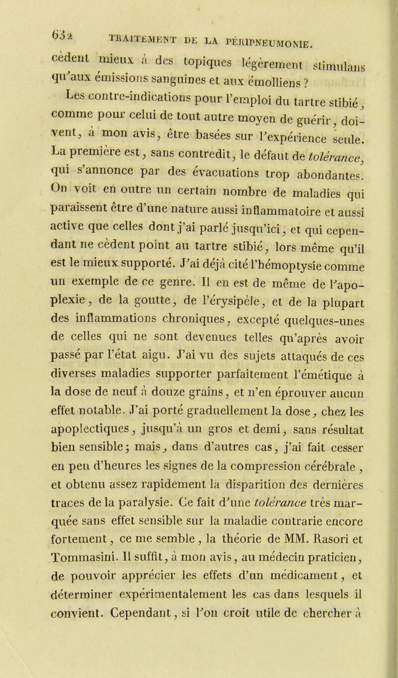 cèdeul mieux à des topiques légèrement slimulaus qu'aux émissions sanguines et aux cmolliens ? Les contre-indications pour l'emploi du tartre stibié, comme pour celui de tout autre moyen de guérir, doi- vent, à mon avis, être basées sur l'expérience seule. La première est, sans contredit, le défaut de tolérance, qui s'annonce par des évacuations trop abondantes' On voit en outre un certain nombre de maladies qui paraissent être d'une nature aussi inflammatoire et aussi active que celles dont j'ai parlé jusqu'ici, et qui cepen- dant ne cèdent point au tartre stibié, lors même qu'il est le mieux supporté. J'ai déjà cité l'hémoptysie comme un exemple de ce genre. Il en est de même de l'apo- plexie, de la goutte, de l'érysipèle, et de la plupart des inflammations chroniques, excepté quelques-unes de celles qui ne sont devenues telles qu'après avoir passé par l'état aigu. J'ai vu des sujets attaqués de ces diverses maladies supporter parfaitement l'émétique à la dose de neuf à douze grains, et n'en éprouver aucun effet notable. J'ai porté graduellement la dose^, chez les apoplectiques, jusqu'à un gros et demi, sans résultat bien sensible j mais^ dans d'autres cas, j'ai fait cesser en peu d'heures les signes de la compression cérébrale , et obtenu assez rapidement la disparition des dernières traces de la paralysie. Ce fait d'une tolérance très mar- quée sans effet sensible sur la maladie contrarie encore fortement, ce me semble, la théorie de MM. Rasori et Tommasini. Il suffit, à mon avis, au médecin praticien, de pouvoir apprécier les effets d'un médicament, et déterminer expérimentalement les cas dans lesquels il convient. Cependant, si l'on croit utile de cherchera