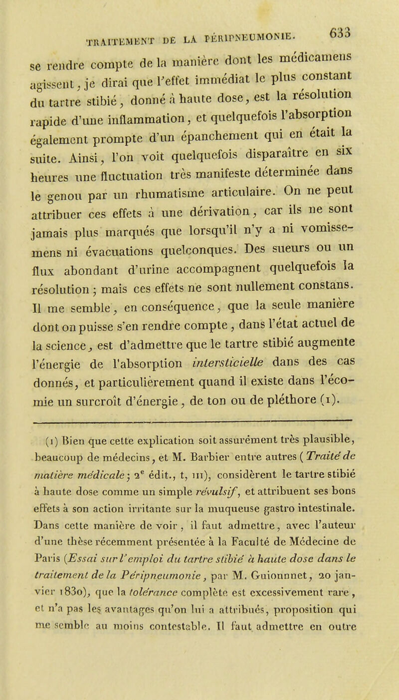 se rendre compte de la manière dont les médicamens agissent, je dirai que l'effet immédiat le plus constant du tartre stibié, donné à haute dose, est la résolution rapide d'une inflammation, et quelquefois l'absorption également prompte d'un épanchement qui en était la suite. Ainsi, l'on voit quelquefois disparaître en six heures une fluctuation très manifeste déterminée dans le genou par un rhumatisme articulaire. On ne peut attribuer ces effets à une dérivation, car ils ne sont jamais plus marqués que lorsqu'il n'y a ni vomisse- mens ni évacuations quelconques. Des sueurs ou un flux abondant d'urine accompagnent quelquefois la résolution ; mais ces effets ne sont nullement constans. Il me semble, en conséquence, que la seule manière dont on puisse s'en rendre compte, dans l'état actuel de la science^ est d'admettre que le tartre stibié augmente l'énergie de l'absorption inlersticielle dans des cas donnés, et particulièrement quand il existe dans l'éco- mie un surcroît d'énergie, de ton ou de pléthore (i). (i) Bien que cette explication soit assurément très plausible, beaucoup de médecins, et M. Barbier entre autres ( Traité de matière médicale) 2® édit., t, m), considèrent le tartre stibié à haute dose comme un simple révulsif, et attribuent ses bons effets à son action irritante sur la muqueuse gastro intestinale. Dans cette manière de voir , il faut admettre, avec l'auteur d'une thèse récemment présentée à la Faculté de Médecine de Paris (Essai sur lemploi du tartre stibié à haute dose dans le traitement delà Péripneumonie, par M. Guionnnet, ao jan- vier i83o)^ que la tolérance complète est excessivement rare , et n'a pas le§ avantages qu'on lui a attribués, proposition qui me semble au moins contestable. Il faut admettre en outre