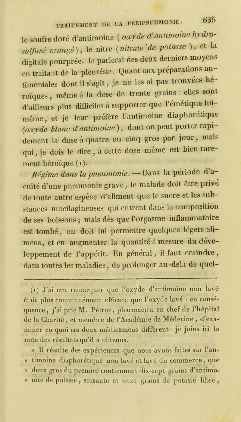 le soufre doré d'antimoine ( oxrde d'anUmoine hjdro- sulfuré orangé), le nitre {^nitrate'de potasse ), et la digitale pourprée. Je parlerai des deux derniers moyens en traitant de la pleurésie. Quant aux préparations an- timoniales dont il s'agit, je ne les ai pas trouvées hé- roïques , même à la dose de trente grains : elles sont d'ailleurs plus difficiles à supporter que l'émétique lui- même, et je leur préfère l'antimoine diaphorétique {oxYde blanc d'antimoine), dont on peut porter rapi- dement la dose à quatre ou cinq gros par jour, mais qui, je dois le dire, à cette dose même est bien rare- ment héroïque (i). Régime dans la pneumonie. —Bàns la période d'a- cuité d'une pneumonie grave ^ le malade doit être privé de toute autre espèce d'aliment que le sucre et les sub- stances mucilagineuses qui entrent dans la composition de ses boissons ; mais dès que l'orgasme inflammatoire est tombé, on doit lui permettre quelques légers ali- mens, et en augmenter la quantité à mesure du déve- loppement de l'appétit. En général^ il faut craindre^ dans toutes les maladies, de prolonger au-delà de quel- (i) J'ai cru remarquer que l'oxyde d'antimoine non lavé était plus communément efficace que l'oxyde lavé : en consé- quence, j'ai prié M, Pétvoz, pharmacien en chef de l'hôpital de la Charité , et membre de l'Académie de Médecine , d'exa- miner en quoi ces deux médicamens diffèrent: je joins ici la note des résultats qu'il a obtenus. » Il résulte des expériences que nous avons faites sur l'an- » timoine diaphorétique non lavé et lavé du commerce, que « deux gros du premier contiennent dix-sept grains d'antimo» « nite de potasse, soixante et onxe grains de potasse libre,