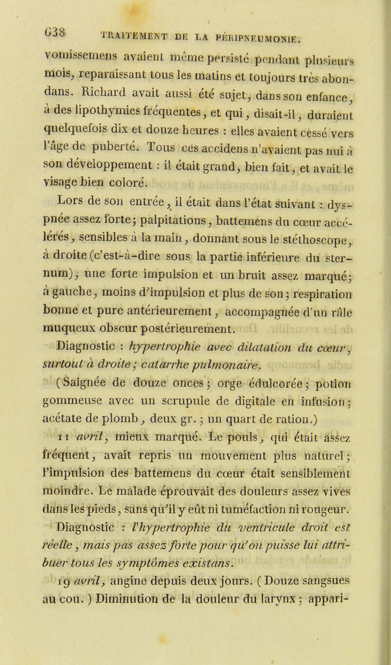 vomissemens avaieul mcme persisté peiidanl pliiî^ieiirs mois, reparaissant tous les matins et toujours très abon- dans. Richard avait aussi été sujet, dans son enfance, à des lipothymies fréquentes, et qui, disait-il, duraient quelquefois dix et douze heures : elles avaient cessé vers l'âge de puberté. Tous ces accidens n'avaient pas nui à son développement : il était grand, bien fait, et avait le visage bien coloré. Lors de son entrée, il était dans l'état suivant : dys- pnée assez forte j palpitations, battemens du cœur accé- lérés^ sensibles à la main, donnant sous le stéthoscope, à droite (c'est-à-dire sous la partie inférieure du ster- num), une forte impulsion et un bruit assez marqué; à gauche, moins d'impulsion et plus de son; respiration bonne et pure antérieurement, accompagnée d'un râle muqueux obscur postérieurement. Diagnostic : hypertrophie avec dilatation du cœur, suT'toui à droite; catarrhe pulmonaire. ( Saignée de douze onces ; orge édulcorée ; potion gommeuse avec un scrupule de digitale en infusion; acétate de plomb ^ deux gr. ; un quart de ration.) II avril, mieux marqué. Le poulsj qui était assez fréquent, avait repris un mouvement plus naturel ; l'impulsion des battemens du cœur était sensiblement moindre. Le malade éprouvait des douleurs assez vives dans les pieds, sans qu'il y eût ni tuméfaction ni rougeur. Diagnostic : Vhypertrophie du ventricule droit est réelle, mais pas assez forte pour qu'on puisse lui attri- buer tous les symptômes existans. 1^ avril, angine depuis deux jours. (Douze sangsues au cou. ) Diminution de la douleur du larynx ; appari-