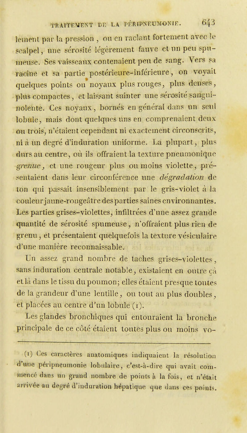 leinenl par la pression , ou en raclant fortement avec le scalpel, une sérosité légèrement fauve et un peu spu- meuse. Ses vaisseaux contenaient peu de sang. Vers sa racine et sa partie postérieure-inférieure, on voyait quelques points ou noyaux plus rouges, plus denses, plus compactes, et laisi^ant suinter une sérosité sangui- nolente. Ces noyaux, bornés en général dans un seul lobule, mais dont quelques uns en comprenaient deux Qu trois, n'étaient cependant ni exactement circonscrits, ni à un degré d'induration uniforme. La plupart, plus durs au centre, où ils offraient la texture pneuraonique grenuej et une rougeur plus ou moins violette, pré- sentaient dans leur circonférence une dégraclaiion de ton qui passait insensiblement par le gris-violet à la couleurjaune-rougeâtre des parties saines environnantes. Les parties grises-violettes, infiltrées d'une assez grande quantité de sérosité spumeuse, n'offraient plus rien de grenu, et présentaient quelquefois la texture vésiculaire d'une manière reconnaissable. Un assez grand nombre de taches grises-violettes, sans induration centrale notable, existaient en outre cà et là dans le tissu du poumon; elles étaient presque toutes de la grandeur d'une lentille, ou tout au plus doubles, et placées au centre d'un lobule (i). Les glandes bronchiques qui entouraient la bronche principale de ce côté étaient toutes plus ou moins vo- (0 Ces cai'actères anatomiques indiquaient la résolution d'une péripneumonie lobnlaire, c'est-à-dire qui avait com- mencé dans un grand nombre de points à la fois, et n'était arrivée au degré d'induration hépatique que dans ces points.