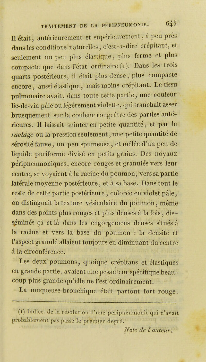 Il était, antérieurement et supérieurement, à peu près dans les conditions naturelles, c'est-à-dire crépitant, et seulement un peu plus élastique, plus ferme et plus compacte que dans l'état ordinaire (i). Dans les trois quarts postérieurs, il était plus dense, plus compacte encore, aussi élastique, mais moins crépitant. Le tissu pulmonaire avait^ dans toute cette partie, une couleur lie-de-vin pâle ou légèrement violette, qui tranchait assez brusquement sur la couleur rougeâtre des parties anté- rieures. Il laissait suinter en petite quantité, et par le raclage ou la pression seulement, une petite quantité de sérosité fauve, un peu spumeuse, et mêlée d'un peu de liquide puriforme divisé en petits grains. Des noyaux péripneumoniques, encore rouges et granulés vers leur centre, se voyaient à la racine du poumon^ vers sa partie latérale moyenne postérieure, et à sa base. Dans tout le reste de cette partie postérieure, colorée en violet pâle^, on distinguait la texture vésiculaire du poumon, même dans des points plus rouges et plus denses à la fois, dis- ^minés çà et là dans les engorgemens denses situés à la racine et vers la base du poumon : la densité et l'aspect granulé allaient toujours en diminuant du centre à la circonférence. Les deux poumons, quoique crépitans et élastiques en grande partie, avaient une pesanteur spécifique beau- coup plus grande qu^elle ne l'est ordinairement. ' La muqueuse bronchique était partout fort rouge. (i) Indices de la résolution d'une péripncumonic qui n'avait probablement pas passé le presmier degré. ^ Note (le l'auteur.