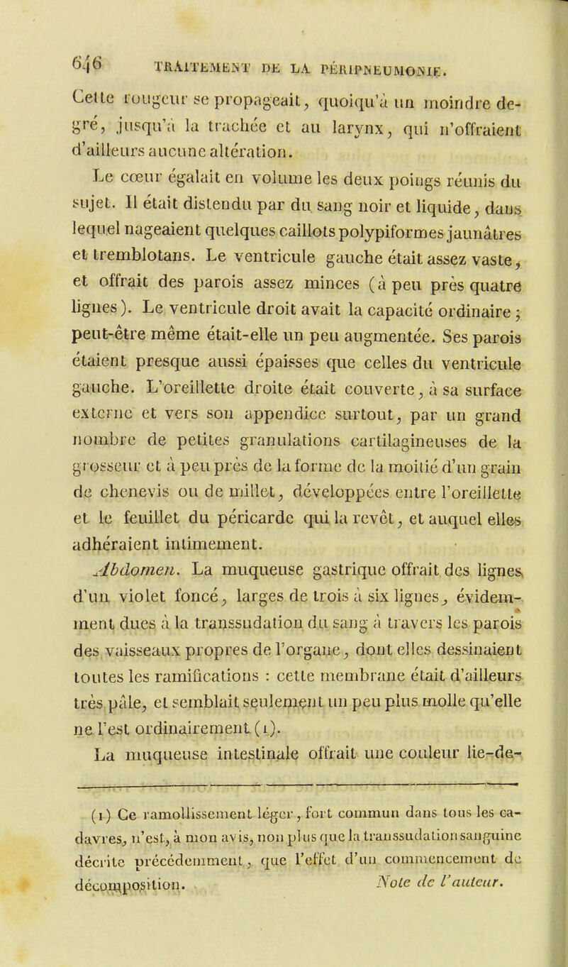 Celle luLigeur se propageait, quoiqu a un moindre de- gré, jusqu'à la tracliée et au larynx, qui n'offraient d'ailleurs aucune altération. Le cœur égalait en volume les deux poings réunis du sujet. 11 était distendu par du sang noir et liquide, dans lequel nageaient quelques caillots polypiformes jaunâtres et tremblotans. Le ventricule gauche était assez vaste, et offrait des parois assez minces ( à peu près quatre lignes ). Le ventricule droit avait la capacité ordinaire ; peut-être même était-elle un peu augmentée. Ses parois étaient presque aussi épaisses que celles du ventricule gauche. L'oreillette droite était couverte, à sa surface externe et vers son appendice surtout, par un grand nombre de petites granulations cartilagineuses de la grosseur et à peu près de la forme de la moitié d'un grain de chenevis ou de millet, développées entre l'oreillette et le feuillet du péricarde qui la revêt, et auquel elle-s adhéraient intimement. Ahdomen. La muqueuse gastrique offrait des lignes, d'un violet foncé, larges de trois à six lignes^ évidein^. * ment dues à la transsudatiou du sang à travers les parois des vaisseaux propres de l'organe, dont elles dessinaient toutes les ramifications : cette membrane était d'ailleurs, très pâle, et semblait seulenaent un peu plus molle qu'elle ne l'e^t ordinaireraenL(i). La muqueuse intestinale offrait une couleur lie-de- , (i.) Ce ramoUissenient léger, fort commun dans tous les ca- davres, n'est, à mon av i.s, non plus que la transsudalion sanguine décrite précédemment, que l'effet d'un commencement de décoiJftpo,sition. ^ole de L'auteur.