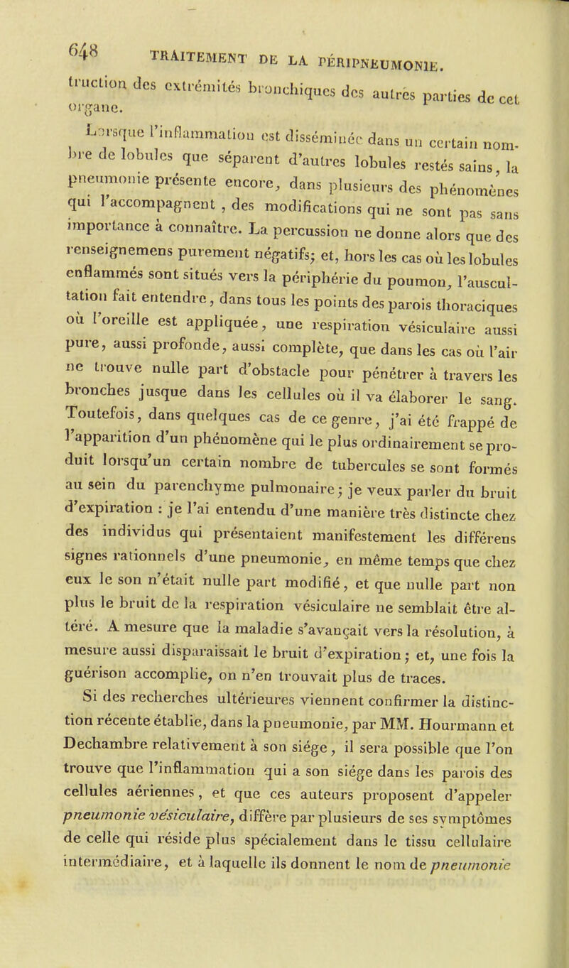 tn.clioa des extrémités bronchiques des autres parties de cet org;ane. Lorsque l'inflammation est disséminée dans un certain nom- bre de lobules que séparent d'autres lobules restés sains, la pneumonie présente encore, dans plusieurs des phénomènes qui 1 accompagnent , des modifications qui ne sont pas sans importance à connaître. La percussion ne donne alors que des renseignemens purement négatifs; et, hors les cas où les lobules enflammés sont situés vers la périphérie du poumon, l'auscul- tation fait entendre, dans tous les points des parois thoraciques où l'oreille est appliquée, une respiration vésiculaire aussi pure, aussi profonde, aussi complète, que dans les cas où l'air ne trouve nulle part d'obstacle pour pénétrer à travers les bronches jusque dans les cellules où il va élaborer le sang. Toutefois, dans quelques cas de ce genre, j'ai été frappé de l'apparition d'un phénomène qui le plus ordinairement se pro- duit lorsqu'un certain nombre de tubercules se sont formés au sein du parenchyme pulmonaire; je veux parler du bruit d'expiration : je l'ai entendu d'une manière très distincte chez des individus qui présentaient manifestement les différens signes rationnels d'une pneumonie, en même temps que chez eux le son n'était nulle part modifié, et que nulle part non plus le bruit de la respiration vésiculaire ne semblait être al- téré. A mesure que la maladie s'avançait vers la résolution, à mesure aussi disparaissait le bruit d'expiration; et, une fois la guérison accomplie, on n'en trouvait plus de traces. Si des recherches ultérieures viennent confirmer la distinc- tion récente établie, dans la pneumonie, par MM. Hourmann et Dechambre relativement à son siège , il sera possible que l'on trouve que l'inflammation qui a son siège dans les parois des cellules aériennes, et que ces auteurs proposent d'appeler pneumonie vésiculaire, diffère par plusieurs de ses symptômes de celle qui réside plus spécialement dans le tissu cellulaire intermédiaire, et à laquelle ils donnent le nom ([e.pneumonie