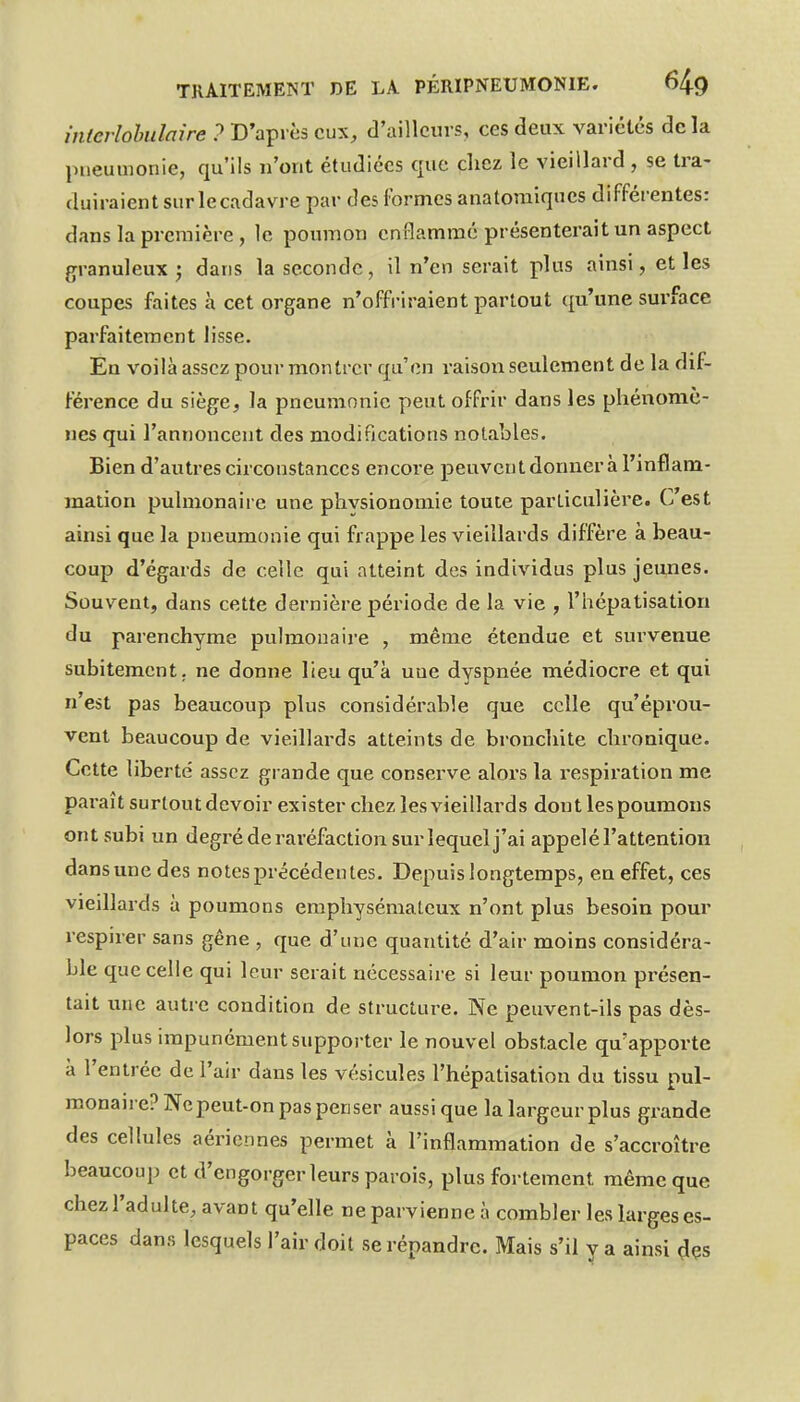 interlohulaire ? D'après eux, d'ailleurs, ces deux variétés de la pneumonie, qu'ils n'ont étudiées que chez le vieillard , se tra- duiraient sur lecadavre par des f ormes anatoraiques différentes: dans la première, le poumon em^ammé présenterait un aspect granuleux j dans la seconde, il n'en serait plus ainsi, et les coupes faites à cet organe n'offriraient partout qu'une surface parfaitement lisse. Éa voilà assez pour montrer qu'on raison seulement de la dif- férence du siège, la pneumonie peut offrir dans les phénomè- nes qui l'annoncent des modifications notables. Bien d'autres circonstances encore peuvent donnera l'inflam- mation pulmonaire une physionomie toute particulière. C'est ainsi que la pneumonie qui frappe les vieillards diffère à beau- coup d'égards de celle qui atteint des individus plus jeunes. Souvent, dans cette dernière période de la vie , l'hépatisation du parenchyme pulmonaire , même étendue et survenue subitement, ne donne lieu qu'à une dyspnée médiocre et qui n'est pas beaucoup plus considérable que celle qu'éprou- vent beaucoup de vieillards atteints de bronchite chronique. Cette liberté assez grande que conserve alors la i-espiration me paraît surtout devoir exister chez les vieillards dont les poumons ont subi un degré de raréfaction sur lequel j'ai appelé l'attention dans une des notes précédentes. Depuis longtemps, en effet, ces vieillards à poumons emphysémateux n'ont plus besoin pour respirer sans gêne , que d'une quantité d'air moins considéra- ble que celle qui leur serait nécessaire si leur poumon présen- tait une autre condition de structure. Ne peuvent-ils pas dès- lors plus impunément supporter le nouvel obstacle qu'apporte à l'entrée de l'air dans les vésicules l'hépatisation du tissu pul- monaire? Ne peut-on pas penser aussi que la largeur plus grande des cellules aériennes permet à l'inflammation de s'accroître beaucoup et d'engorger leurs parois, plus fortement même que chez l'adulte, avant qu'elle ne parvienne à combler les krges es- paces dans lesquels l'air doit se répandre. Mais s'il y a ainsi ^çs