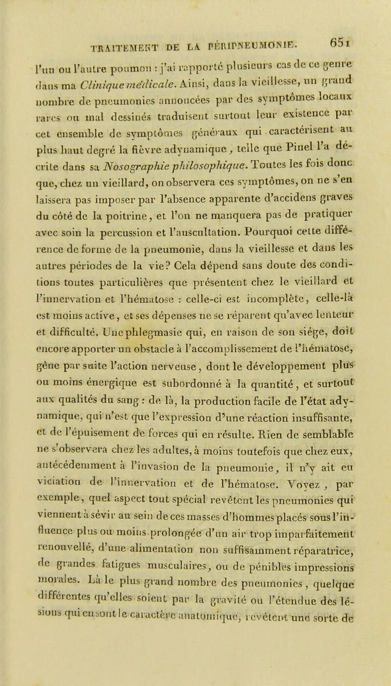 l'un ou l'autre poumon : j'ai rapporté plusieurs cas de ce genre dans ma Clinique médicale. K\uû, dans la vieillesse, un grand nombre de pneumonies annoncées par des symptômes locaux rares ou mal dessinés traduisent surtout leur existence par cet ensemble de symptômes généraux qui caractérisent au plus haut degré la fièvre adynamique, tcilc que Pinel l'a dé- crite dans sa Nosographie philosophique. Toutes les fois donc que, chez un vieillard, on observera ces symptômes, on ne s en laissera pas imposer par l'absence apparente d'accidens graves du côté de la poitrine, et l'on ne manquei-a pas de pratiquer avec soin la percussion et l'auscultation. Pourquoi cette diffé- rence de forme de la pneumonie, dans la vieillesse et dans les autres périodes de la vie? Cela dépend sans doute des condi- tions toutes particulières que présentent chez le vieillard et l'innervation et l'hématose : celle-ci est incomplète, celle-là est moins active, et ses dépenses ne se réparent qu'avec lenteur et difficulté. Unephlegmasie qui, en raison de son siège, doit encore apporter un obstacle à l'accomplissement de l'hématose, gêne par suite l'action nerveuse, dont le développement -plvi^ ou moins énergique est subordonné à la quantité, et surtout aux qualités du sang : de là, la production facile de l'état ady- namique, qui n'est que l'expression d'une l'éaction insuffisante, et de l'épuisement de forces qui en résulte. Rien de semblable ne s'observera chez les adultes, à moins toutefois que chez eux, anlécédeniment à l'invasion de la pneumonie, il n'y ait eu viciation de l'innervation et de l'hématose. Voyez , par exemple, quel aspect tout spécial revêtent les pneumonies qui viennent à sévir au sein de ces masses d'hommes placés sous l'in- fluence plus ou moins prolongée d'un air trop imparfaitement reuouvellé, d'une alimentation non suffisamment réparatrice, de grandes fatigues musculaires, ou de pénibles impressions morales. Là le plus grand nombre des pneumonies , quelque différentes qu'elles soient par la gravité ou l'étendue des lé- sions qui en sont le caractère auatomique, i evêtcnt une sorte de