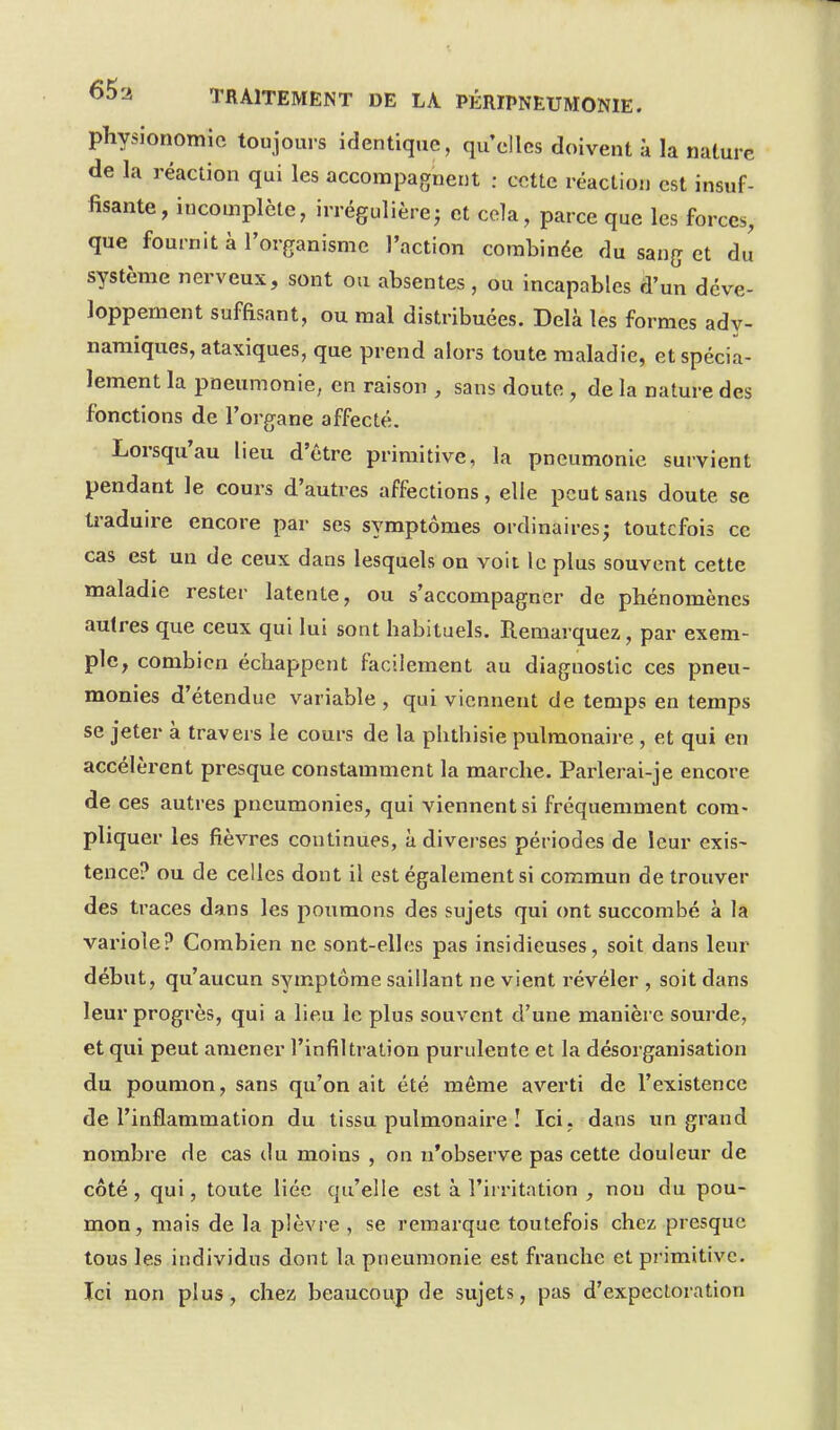 physionomie toujours identique, qu'elles doivent i la nature de la réaction qui les accompagnent : cette réaclion est insuf- fisante, incomplète, irrégulièrej et cela, parce que les forces, que fournit à l'organisme l'action combinée du sang et du système nerveux, sont ou absentes , ou incapables d'un déve- loppement suffisant, ou mal distribuées. Delà les formes ady- namiques, ataxiques, que prend alors toute maladie, et spécia- lement la pneumonie, en raison , sans doute , de la nature des fonctions de l'organe affecté. Lorsqu'au lieu d'être primitive, la pneumonie survient pendant le cours d'autres affections, elle peut sans doute se traduire encore par ses symptômes ordinaires; toutefois ce cas est un de ceux dans lesquels on voit le plus souvent cette maladie rester latente, ou s'accompagner de phénomènes autres que ceux qui lui sont habituels. Remarquez, par exem- ple, combien échappent facilement au diagnostic ces pneu- monies d'étendue variable , qui viennent de temps en temps se jeter à travers le cours de la phthisie pulmonaire , et qui en accélèrent presque constamment la marche. Parlerai-je encore de ces autres pneumonies, qui viennent si fréquemment com- pliquer les fièvres continues, à diverses périodes de leur exis- tence? ou de celles dont il est également si commun de trouver des traces dans les poumons des sujets qui ont succombé à la variole? Combien ne sont-elles pas insidieuses, soit dans leur début, qu'aucun symptôme saillant ne vient révéler , soit dans leur progrès, qui a lieu le plus souvent d'une manière sourde, et qui peut amener l'infiltration purulente et la désorganisation du poumon, sans qu'on ait été même averti de l'existence de l'inflammation du tissu pulmonaire I Ici. dans un grand nombre de cas du moins , on n'observe pas cette douleur de côté, qui, toute liée qu'elle est à l'irritation , non du pou- mon, mais de la plèvre , se remarque toutefois chez presque tous les individus dont la pneumonie est franche et primitive. Ici non plus, chez beaucoup de sujets, pas d'expectoration
