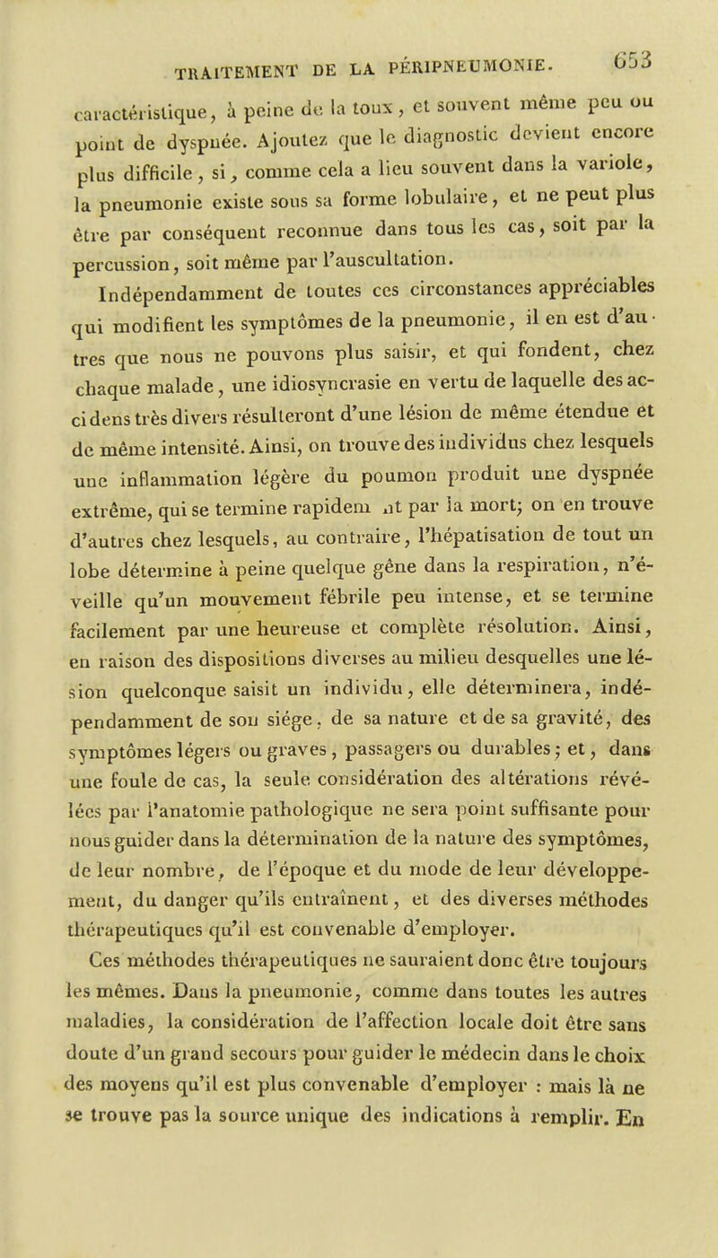 car actérislique, à peine de la toux , et souvent même peu ou point de dyspnée. Ajoutez que le diagnostic devient encore plus difficile, si, comme cela a lieu souvent dans la variole, la pneumonie existe sous sa forme lobulaire, et ne peut plus être par conséquent reconnue dans tous les cas, soit par la percussion, soit même par l'auscultation. Indépendamment de toutes ces circonstances appréciables qui modifient les symptômes de la pneumonie, il en est d'au- tres que nous ne pouvons plus saisir, et qui fondent, chez chaque malade, une idiosyncrasie en vertu de laquelle desac- cidens très divers résulteront d'une lésion de même étendue et de même intensité. Ainsi, on trouve des individus chez lesquels une inflammation légère du poumon produit une dyspnée extrême, qui se termine rapidem nt par la mort^ on en trouve d'autres chez lesquels, au contraire, l'hépatisation de tout un lobe détermine à peine quelque gêne dans la respiration, n'é- veille qu'un mouvement fébrile peu intense, et se termine facilement par une heureuse et complète résolution. Ainsi, en raison des dispositions diverses au milieu desquelles une lé- sion quelconque saisit un individu, elle déterminera, indé- pendamment de sou siège, de sa nature et de sa gravité, des symptômes légers ou graves , passagers ou durables ; et, dans une foule de cas, la seule considération des altérations révé- lées par l'anatomie pathologique ne sera point suffisante pour nous guider dans la détermination de la nature des symptômes, de leur nombre , de l'époque et du mode de leur développe- ment, du danger qu'ils entraînent, et des diverses méthodes thérapeutiques qu'il est convenable d'employer. Ces méthodes thérapeutiques ne sauraient donc être toujours les mêmes. Dans la pneumonie, comme dans toutes les autres maladies, la considération de l'affection locale doit être sans doute d'un grand secours pour guider le médecin dans le choix des moyens qu'il est plus convenable d'employer : mais là ne se trouve pas la source unique des indications à remplir. En