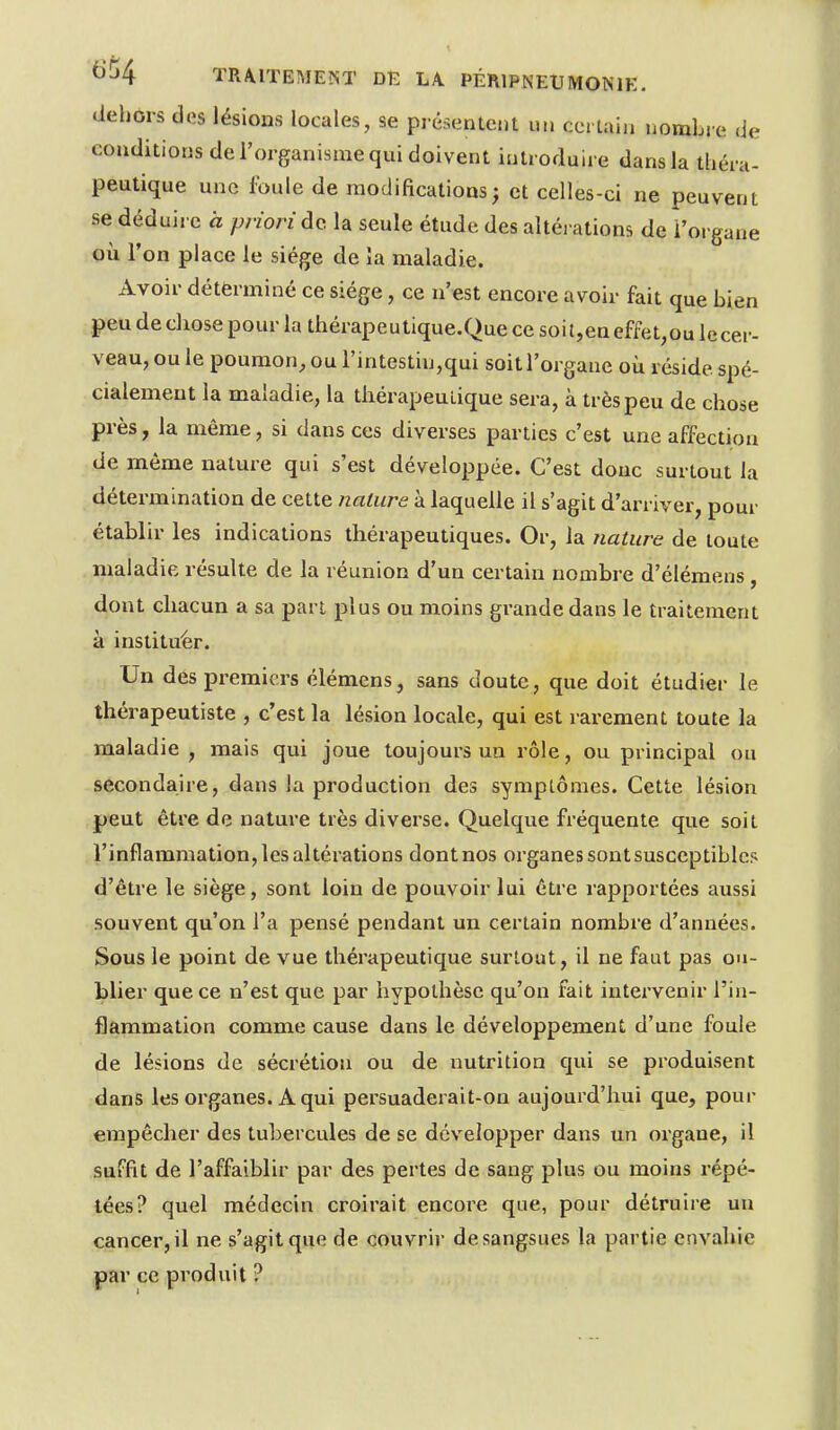 dehors dos lésions locales, se présentent un certain nombre de conditions de l'organisme qui doivent introduire dans la théra- peutique une foule de modifications; et celles-ci ne peuvent se déduire a priori do. la seule étude des altérations de î'organe où l'on place le siège de îa maladie. Avoir déterminé ce siège, ce n'est encore avoir fait que bien peu de chose pour la thérapeutique.Que ce soi t,en effet,ou le veau, ou le poumon, ou rintestin,qui soit l'organe où réside spé cialemeut la maladie, la thérapeutique sera, à très peu de cho près, la même, si dans ces diverses parties c'est une affection de même nature qui s'est développée. C'est donc surtout la détermination de cette nature à laquelle il s'agit d'arriver, pour établir les indications thérapeutiques. Or, la nature de toute maladie résulte de la réunion d'un certain nombre d'élémens, dont chacun a sa part plus ou moins grande dans le traitement cer- é- se à instituer. Un des premiers élémens, sans doute, que doit étudier le thérapeutiste , c'est la lésion locale, qui est rarement toute la maladie , mais qui joue toujours un rôle, ou principal ou secondaire, dans la production des sympLÔmes. Cette lésion peut être de nature très diverse. Quelque fréquente que soit l'inflammation, les altérations dont nos organes sont susceptibles d'être le siège, sont loin de pouvoir lui être rapportées aussi souvent qu'on l'a pensé pendant un certain nombre d'années. Sous le point de vue thérapeutique surtout, il ne faut pas ou- blier que ce n'est que par hypothèse qu'on fait intervenir l'in- flammation comme cause dans le développement d'une foule de lésions de sécrétion ou de nutrition qui se produisent dans les organes. A qui persuaderait-on aujourd'hui que, pour empêcher des tubercules de se développer dans un organe, il suffit de l'affaiblir par des pertes de sang plus ou moins répé- tées? quel médecin croirait encore que, pour détruire un cancer, il ne s'agit que de couvrir de sangsues la partie envahie par ce produit ?