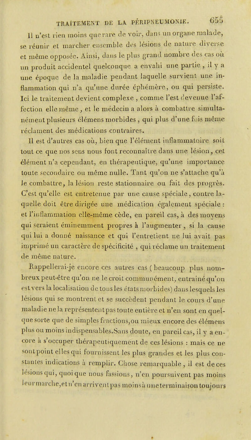 li n'est l ien moins que rare de voir, dan^ un organe malade, se réunir et marcher ensemble des lésions de nature diverse et même opposée. Ainsi, dans le plus grand nombre des cas où un produit accidentel quelconque a envahi une partie , il y a une époque de la maladie pendant laquelle survient une in- flammation qui n'a qu'une durée éphémère, ou qui persiste. Ici le traitement devient complexe , comme l'est devenue l'af- fection elle même,, et le médecin a alors à combattre simulta- nément plusieurs élémens morbides , qui plus d'une fois môme réclament des médications contraires. Il est d'autres cas où, bien que l'élément inflammatoire soit tout ce que nos sens nous font reconnaître dans une lésion, cet élément n'a cependant, en thérapeutique, qu'une importance toute secondaire ou même nulle. Tant qu'on ne s'attache qu'à Je combattre, la lésion reste stationnaire ou fait des progrès. C'est qu'elle est entretenue par une cause spéciale, contre la- quelle doit êti'e dirigée uue médication également spéciale : et l'inflammaiion elle-même cède, en pareil cas, à des moyens qui seraient éminemment propres à l'augmenter , si la cause qui lui a donné naissance et qui l'entretient ne lui avait pas impi-imé un caractèx'C de spécificité , qui réclame un traitement de même nature. Rappellerai-je encore ces autres cas (beaucoup plus nom- breux peut-être qu'on ne le croit communément, entrainé qu'on est vers la localisation de tous les états morbides) dans lesquels les lésions qui se montrent et se succèdent pendant le cours d'une maladie ne la représentent pas toute entière et n'en sont en quel- que sorte que de simples fractions,ou mieux encore des élémens plus ou moins indispensables.Sans doute, en pareil cas, il y a en- core à s'occuper thérapeutiquement de ces lésions : mais ce ne sontpoint elles qui fournissent les plus grandes et les plus con- stantes indications à remphr. Gliose remarquable, il est de ces lésions qui, quoique nous fassions, n'en poursuivent pas moins ieurmarche,etti'cnarriveinpasmoinsà tineterminaisontoujours t