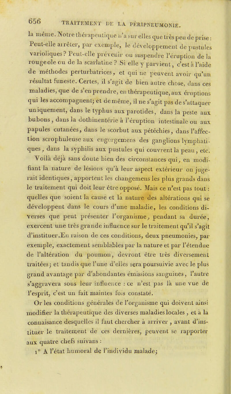 la même. Notre thérapeutique li'a sur elles que très peu de prise: Peut-elle arrêter, par exemple, le développement de pustules varioliques? Peut-elle prévenir ou suspendre l'éruption de la rougeole ou de la scarlatine ? Si elle y parvient, c'est à l'aide de méthodes perturbatrices, et qui ne peuvent avoir qu'un résultat funeste. Certes, il s'agit de bien autre chose, dans ces maladies, que de s'en prendre, en thérapeutique, aux éruptions qui les accompagnent; et de même, il ne s'agit pas de s'attaquer uniquement, dans le typhus aux parotides, dans la peste aux bubons, dans la dothinentérie à l'éruption intestinale ou aux papules cutanées, dans le scorbut aux pétéchies, dans l'affec- tion scrophuleuse aux engorgemens des ganglions lymphati- ques , dans la syphilis aux pustules qui couvrent la peau, etc. Voilà déjà sans doute bien des circonstances qui^ en modi- fiant la nature de lésions qu'à leur aspect extérieur on juge- rait identiques, apportent les changemens les plus grands dans le traitement qui doit leur être opposé. Mais ce n'est pas tout : quelles que soient la cause et la nature des altérations qui se développent dans le cours d'une maladie, les conditions di- verses que peut présenter l'organisme^ pendant sa durée, exei'cent une très grande influence sur le traitement qu'il s'agit d'instituer .Eu raison de ces conditions, deux pneumonies, par exemple, exactement semblables par la nature et par l'étendue de l'altération du poumon, devront être très diversement traitées; et tandis que l'une d'elles sera poursuivie avec le plus grand avantage par d'abondantes émissions sanguines, l'autre s'aggravera sous leur influence : ce n'est pas là une vue de l'esprit, c'est un fait maintes fois constaté. Or les conditions générales de l'organisme qui doivent ainsi modifier la thérapeutique des diverses maladies locales, et à la conuaisance desquelles il faut chercher à arriver , avant d'ins- tituer le traitement de ces dernières, peuvent se rapporter aux quatre chefs suivans : i A l'état humoral de l'individu malade;