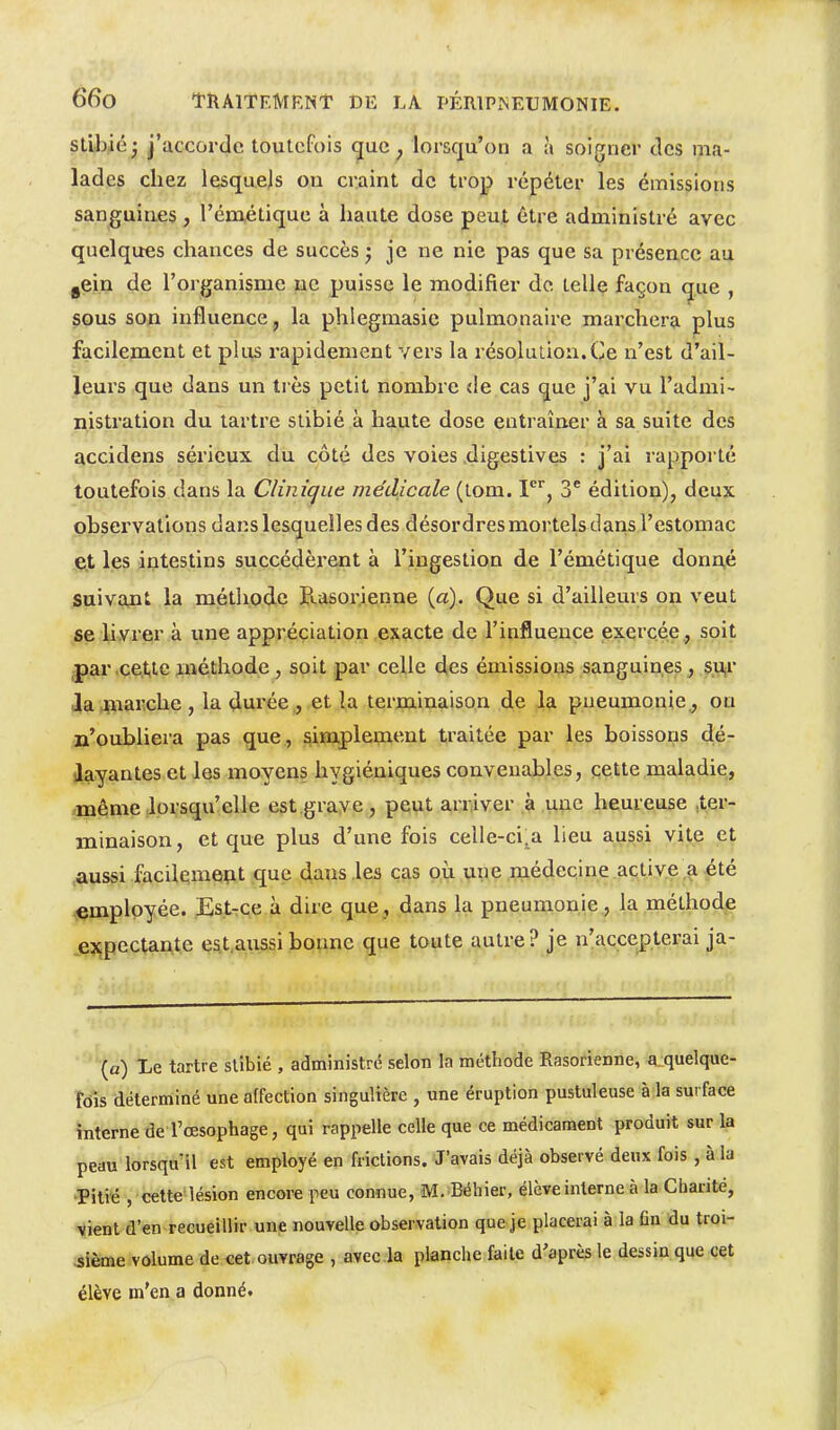 stlbiéj J'accorde toutefois que , lorsqu'on a à soigner des ma- lades chez lesquejs on craint de trop répéter les émissions sanguines, l'émétique à hante dose peu|, être administré avec quelques chances de succès ^ je ne nie pas que sa présence au gCin de l'organisme ne puisse le modifier de telle façon (jue , sous son influence, la phlegmasic pulmonaire marchera plus facilement et plus rapidement vers la résolution.Ce n'est d'ail- leurs que dans un très petit nombre de cas que j'ai vu l'admi- nistration du tartre slibié à haute dose entraîner à sa suite des accidens sérieux du côté des voies digestives : j'ai rappoi té toutefois dans la Clinique médicale (lom. 1, 3 édition), deux observations dans lesquelles des désordres mortels dans l'estomac et les intestins succédèrent à l'ingestion de l'émétique donn,é suivant la méthode Rasor.ienne (a). Que si d'ailleurs on veut se hvrer à une appréciation exacte de l'influence exercée , soit ^ar .cette méthode, soit par celle des émissions sanguines, su,r ilajiiai'che , la durée , et îa terminaison de la. pneumonie., ou n'oubliera pas que, siimplement traitée par les boissons dé- layantes et les moyens hygiéniques convenables, cette maladie, même lorsqu'elle est grave , peut arriver > .u,uc heureuse .ter- minaison, et que plus d'une fois celle-ci.a lieu aussi vite et .aussi facilelme^t que dans les cas où une médecine active a-été employée. EstTCe à dire que, dans la pneumonie, la méthodp jesqpectaAte est aussi bonne que toute autre? je n'accepterai ja- (a) Xe tartre slibié , administré selon la méthode Rasorienne, a quelque- fois déterminé une affection singulière , une éruption pustuleuse à la sui face interne de l'œsophage, qui rappelle celle que ce médicament produit sur la peau lorsqn^l est employé en frictions. J'avais déjà observé deux fois , à la •Pitié , cette lésion encore peu connue, M. Béhier, élève interne à la Charité, vient d'en recueillir une nouvelle observation que je placerai à la fin du troi- sième volume de «et.ouvrage , avec la planche faite d'après le dessin que cet élève m'en a donnét