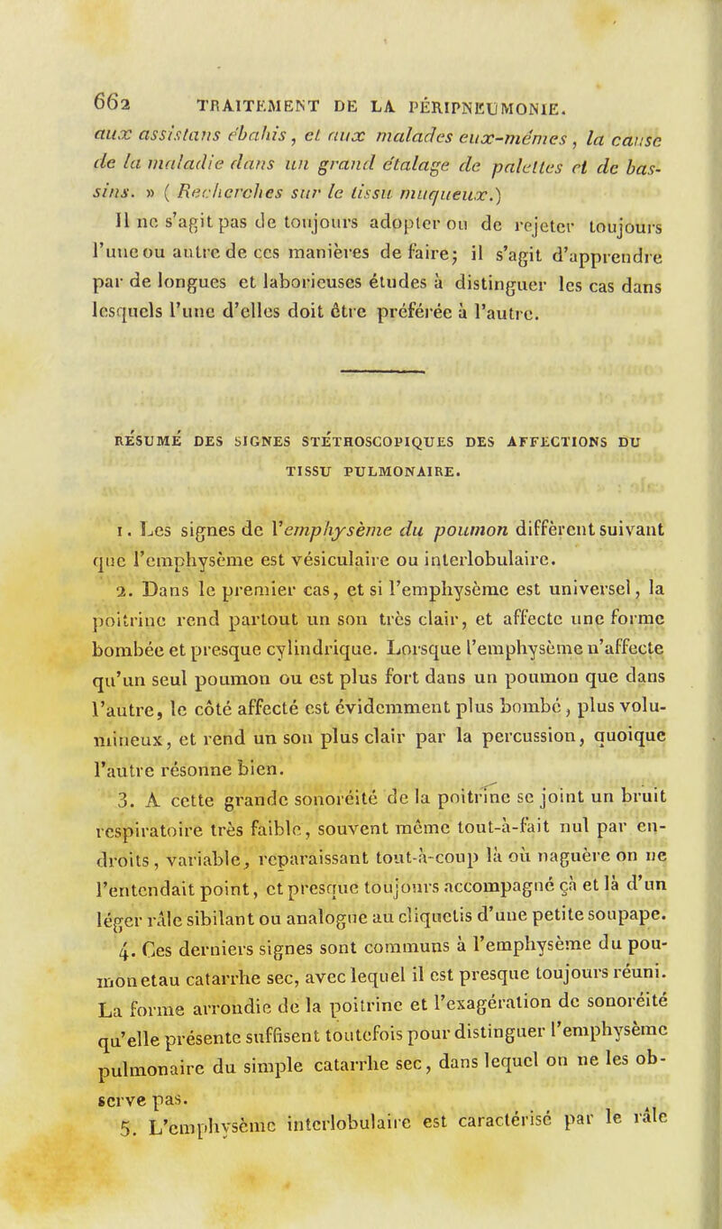 aux asslstaiis ébahis, cL aux malades eux-mêmes , la cause de la maladie dans un grand e'talage de palettes H de bas- sins. » ( Recherches sur le lissu muqueux.) Il no s'agit pas de toujours adoplcr ou de rejeter toujours l'une ou autre de CCS manières défaire; il s'agit d'appreudre par de longues et laborieuses éludes à distinguer les cas dans lesquels l'une d'elles doit être préférée à l'autre. RESUME DES SIGNES SïETHOSCOPIQUES DES AFFECTIONS DU TISSU PULMONAIRE. I. Les signes de Vemphysème du poumon diffèrent suivant que l'emphyscme est vésiculaire ou interlobulairc. 1. Dans le premier cas, et si l'emphysème est universel, la poitrine rend partout un son très clair, et affecte une forme bombée et presque cylindrique. Lorsque l'emphysème u'affectq qu'un seul poumon ou est plus fort dans un poumon que dans l'autre, le côté affecté est évidemment plus bombé, plus volu- mineux, et rend un son plus clair par la percussion, quoique l'autre résonne bien. 3. A cette grande sonoréitô de la poitrine se joint un bruit respiratoire très faible, souvent même tout-à-fait nul par en- droits , variable, reparaissant tout-à-coup là où naguère on ne l'entendait point, et presque toujours accompagné çà et là d'un léger rAle sibilant ou analogue au cliquetis d'une petite soupape. 4. Ces derniers signes sont communs à l'emphysème du pou- mon etau catarrhe sec, avec lequel il est presque toujours réuni. La forme arrondie de la poitrine et l'exagération de sonoréité qu'elle présente suffisent toutefois pour distinguer l'emphysème pulmonaire du simple catarrhe sec, dans lequel on ne les ob- serve pas.