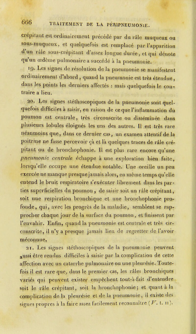 crépitant est ordinairement précédé par du râle muqueux. ou sous-muqucux, et quelquefois est remplacé par l'apparition d'un râle sous-crépitant d'assez longue durée, et qui dénote qu'un œdème pulmonaire a succédé à la pneumonie. 19. Les signes de résolution de la pneumonie se manifestent ordinairement d'abord, quand la pneumonie est très étendue, dans les points les derniers affectés : mais quelquefois le con- traire a lieu. 20. Les signes stéthoscopiques delà pneumonie sont quel- quefois difficiles à saisir, en raison de ce que l'inflammation du poumon est centrale, très circonscrite ou disséminée dans plusieurs lobules éloignés les uns des autres. Il est très rare néanmoins que, dans ce dernier cas, un examen attentif de la poitrine ne fasse percevoir çà et là quelques traces de râle cré- pitant ou de bronchophonie. Il est plus rare encore qu'une pneumonie centrale écliappe à une exploration bien faite, lorsqu'elle occupe une étendue notable. Une oreille un peu exercée ne manque presque jamais aloi-s, en même temps qu'elle entend le bruit respiratoire s'exécuter librement dans les par- ties superficielles du poumon , de saisir soit un râle crépitant, soit une respiration bronchique et une bronchophonie pro- fonde, qui, avec les progrès de la maladie, semblent se rap- procher chaque jour de la surface du poumon, et finissent par l'envahir. Enfin, quand la pneumonie est centrale et très cir- conscrite, il n'v a presque jamais lieu de regretter de l'avoir méconnue, 31. Les signes stéthoscopiques de la pneumonie peuvent aUSsi être rendus difficiles à saisir par la complication de cette affection avec un catarrhe pulmonaire ou une pleurésie. Toute- fois il est rare que, dans le premier cas, les râles bronchiques variés qui peuvent exister empêchent tout-à-fait d'entendre soit le râle crépitant, soit la bronchophoniej et quant à la complication de la pleurésie et de la pneumonie , il existe des signes propres à la faire assez facilement reconnaître {F.i. n).