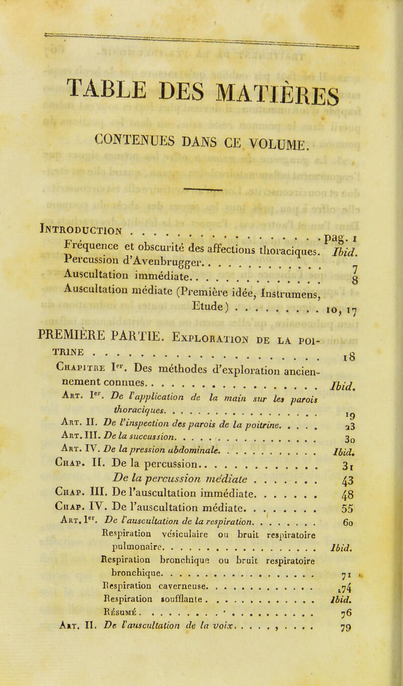 TABLE DES MATIÈRES CONTENUES DANS CE VOLUME. Introduction . . , pag. I fréquence et obscurité des affections tlioraciques. Ibid Percussion d'Avenbrugger Auscultation immédiate g Auscultation médiate (Première idée, Instruraensj Etude) ,o, 17 PREMIÈRE PARTIE. Explobation DE LA POI- TRINE .û 10 Chapitre ^^ Des méthodes d'exploration ancien- nement connues jy^^ Art. I. De Vapplication de la main sur les parois thoracif/ues Anx, II, De l'inspection des parois de la poitrine a3 AuT. III. De la siiccussion 3o Art. IV. De la pression abdominale Ibid, Chap. II. De la percussion 3i De la percussion médiate 43 Chap. III. De l'auscultation immédiate 48 CiiAP. IV. De l'auscultation médiate 55 Art, l*^ De l'auscultation de la respiration 60 Respiration vesiculaire ou bruil respiratoire pulmonaire Ibid. Respiration bronchiqufî ou bruit respiratoire bronchique Respiration caverneuse ^^ij Respiration soufflante Ibid. Résumé • <jS