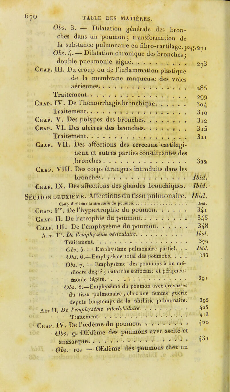 Obs. 3. — Dilalation généralo. dos bron- ches dans un poumon ; transformation de la substance pulmonaire en fibro-cartilage.pag.a71 ObS' 4' — Dilatation chronique des bronches ; double pneumonie aiguë 2,^3 Chap. III. Du croup ou de l'inflammation plastique de la membrane muqueuse des voies aériennes i ^ . . ^85 Traitement ^qq Chap. IV. De l'hémorrhagiebronchique 3o4 Traitement 310 Chap. V. Des polypes des bronches 3i2 Chap. VI. Des ulcères des bronches. . . ; . i . . 3i5 Traitement 321 Chap. VII. Des affections des cerceaux cartilagi- neux et autres parties constituantes des bronches Z11 Chap. VIII. Des corps étrangers introduits dans les bronches Ibicl. Chap. IX. Des affections des glandes bronchiques. Ibid. Section deuxième. Affections du tissu pulmonaire. Ibid. Coup d'œil sur la Btruclure du poumon Ibid. Chap. f De l'hypertrophie du poumon 341 Chap. II. De l'atrophie du poumoii. 345 Chap. 111. De l'emphysème du poumon 348 Akt. De l'emphysèrne uésiculaire Jèid. Traitement ^^9 Obs. 5. — Emphysème pulmonaire partiel. . . Ibid. Obs. 6.—Emphysème total des iionmohs. . . . 383 Ql)g^ — Emphysème des poumons à un mé- diocre degré ; catarrhe suffocant et péripneu- monic iegèrè. . . . . 391 Obs. 8.—Emphysème du poumon avec crevasses du tissu pulmonaire , chez une femme gae'rie depuis longtemps de la phlhisie pulmonaire. SgS Art II. De l'emphysème interlobulaire 4^^ Traitement Chap. IV. De l'œdème du poumon. 4^0 Obs. 9. OEdème des poumons avec ascite et .... 43'i anasarque ^ Ohs. 10. — OEdème des poumons chez un