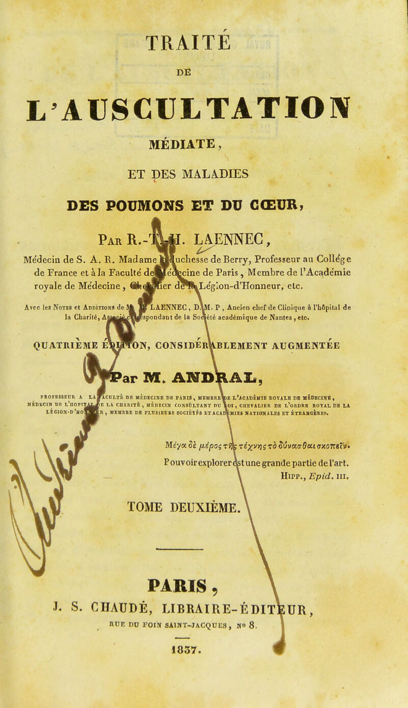 TRAITE DE L'AUSCULTATIOIV MÉDIATE, ET DES MALADIES DES POUMONS ET DU CŒUR, ParR.-^Lp. laenneg, 'il ^ Médecin de S. A. R. Madame oSuchesse de Berry, Professeur au ColI(^ge de France et à la Faculté deVe'qecine de Paris, Membre de l'Acade'mie royale de Me'decine , SjsqjSîcr d^^Le'gion-d'Honneur, etc. Avec lea Notes et Additions de Sft 1^AENNEC, SUI. P , Ancien cbeC de Clinique à l'hôpital de la Charité, Ajm^^ggespondant de la Soolélé académique de Nantes , etc. QUATRIEME considerUblement augmentée ar M. ANDRAI«, PKOFBSSEOn * LaKcdLTB Dlî MÉDECINE DE Pillfl , MBMBIIeVb L'ACiDÉHIB BOYiLB DB mSDKCINB , llÉDKCin DE l'uOPI^^^E I.A CnMlIli , MÉDECIN CONStiLTiKT DU \oi , CUETiLIBR DE l'oEDEB HOTAL DS L1 LÉGION-D'jiO^^Bn , HESIEDB DI FLDSIEDSS EOCIÉIFS ET ACAnÉUIEt KATIONAUS ET ÉTnAHOiEES. Meya5è /*£/50szm■:iyyy\(;toS6vKa$euaxonsî'V' Pouvoir explorer e^tune grande partie del'art. Hipp., Epid. III. TOME DEUXIEME. PARIS 9 J. s. CHAUDE, ubraire-édit\;ur, ntJE DU FOIN aAlMT-JACQUES, NO 8. 1837.