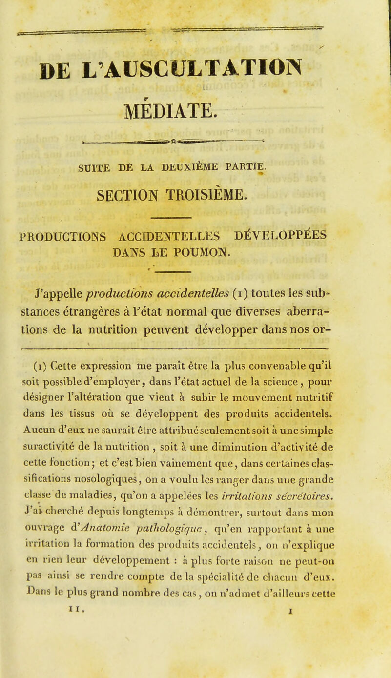 DE L'AUSCULTATION MÉDIATE. SUITE DE LA DEUXIÈME PARTIE. SECTION TROISIÈME. PRODUCTIONS ACCIDENTELLES DÉVELOPPÉES DANS LE POUMON. J'appelle productions accidentelles (i) toutes les sub- stances étrangères à Fétat normal que diverses aberra- tions de la nutrition peuvent développer dans nos or- (i) Celte expression me paxaît être la plus convenable qu'il soit possible d'employer, dans l'état actuel de la science, pour désigner l'altération que vient à subir le mouvement nutritif dans les tissus où se développent des produits accidentels. Aucun d'eux ne saurait être attribué seulement soit à une simple suractivité de la nutrition , soit à une diminution d'activité de cette fonction j et c'est bien vainement que, dans certaines clas- sifications nosologiques, on a voulu les ranger dans une grande classe de maladies, qu'on a appelées les irritations sécrétoires. J'ai, cherché depuis longtemps à démontrei-, sui tout dans mon ouvrage dJAnatomie patliologique, qu'en rapportant à une irritation la formation des produits accidentels^ on n'explique en rien leur développement : à phis forte raison ne peut-on pas ainsi se rendre compte de la spécialité de chacun d'eux. Dans le plus grand nombre des cas, on n'admet d'ailleurs cette