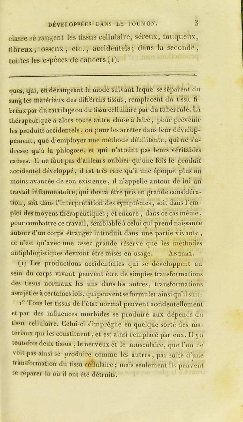 classe se rangent les tissus cellulaire^ séreux^ uuiqueux, fibreux^ osseux, etc., accidentelsj dans la secondé, toutes les espèces de cancers (i). qùeâ, qui, éh dérangeant le mode siiiVant lequel se sépai énl du saiig les matériaux des différens tissus, l emplacenl du tissu fi- breux par du cartilageou du tissu cellulaire par du tubercule, La thérapeutique a alors toute autre cliosê à faire, pour prévenir les produits accidentels, ou pour les arrêter dans leur dévelb|)-' pement, que d'employer une méthode débilitante, qui né s'a- dresse qu'à la phlogose, et qui n'atteint pas leurs véritables causes. Il ne faut pas d'ailleurs oublier qu'une fois le produit accidentel développé, il est très rare qu'à une époque plus où moins avancée de son existence, il n'appelle autour de lui ùn travail inflammatoire, qui devra êtl'e pris en grande considéra- tion, soit dans l'interprétatiorl des symptômes, soit dans l'em- ploi des moyens thérapeutiques ; et encore , dans ce cas même , pour combattre ce travail, semblable à celui qui prend naissance autour d'un corps étranger introduit dans une partie vivante , ce n'est qu'avec une assez gràiide réserve que les métliodes antiphlogistiques devront être mises en usage. Andral. (i) Les productions accidentelles qui se développent au sein du corps vivant peuvent être de simples transformations des tissus normaux les uns dans les autres, transformations assujéties à certaines lois, qui peuvent se formuler ainsi qu'il suil : i Tous les tissus de l'état normal peuvent accidentellement et par des influences morbides se produire aux dépends du tissu cellulaire. Celui-ci s'imprègne en quelque sorte des ma- léi iaux qui les constituent, et est ainsi remplacé par eux. Il y a toutefois deux tissus , le nerveux et le musculaire, que l'on ne voit pas ainsi se produire comme les autres , par suite d'une transformation du tissu cellulaire ; mais seulement ils peuvent se réparer là où il ont été détruits.