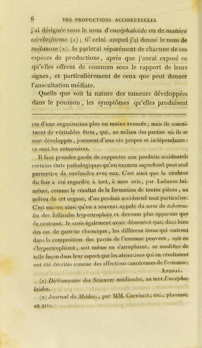 j'ai désignée sous le nom d'encéphaloïde ou de matière cérébrifomie (i); 6° celui auquel j'ai donné le nom de mêlanose (2). Je parlerai séparément de chacune de ces espèces de productions, après que j'aurai exposé ce qu^elles offrent de commun sous le rapport de leurs signes, et particulièrement de ceux que peut donner l'auscultation médiate. Quelle que soit la nature des tumeurs développées dans le poumon, les symptômes qii^elles produisent ces d'une organisation plus ou moins avancée ; mais ils consti- tuent de véritables êtres , qui, au milieu des parties où ils se sont développés , jouissent d'une vie propre et indépendante : ce sont les entozoaires. Il faut prendre garde de rapporter aux produits accidentels certains états pathologiques qu'un examen superficiel peut seul permettre de confondre avec eux. C'est ainsi que la cirrhose du foie a été regardée à tort, à mon avis, par Laënnec lui- même, comme le résuhat de la formation de toutes pièces , au milieu de cet organe, d'un produit accidentel tout particulier. C'est encore ainsi qu'on a souvent appelé du nom de tubercu- les des follicules hypertrophiés; et devenus plus apparens que de coutume. Je crois également avoir démontré que, dans bien des cas de gastrite chronique, les différens tissus qui entrent dans la composition des parois de l'estomac peuvent, soit eu s'hypertrophiant, soit même en s'atrophiant, se modifier de telle façon dans leur aspect que les altérations qui en résultaient ont été décrites comme des affections cancéreuses de l'estomac. Andral. (i) Dictionnaire des Sciences médicales, au moti:'Hce>?/xa- loides. {1) Journal de Médcc., par WiU Corvisart j etc., pluviôse, an xni.