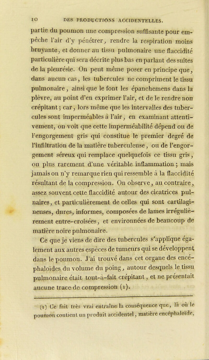 partie du poumon une compression suffisante pour em- pêche l'air d'y pénétrer^ rendre la respiration moins bruyante ; et donner au tissu pulmonaire une flaccidité particulière qui sera décrite plus bas en parlant des suites de la pleurésie. On peut même poser en principe que, dans aucun cas, les tubercules ne compriment le tissu pulmonaire, ainsi que le font les épanchemens dans la plèvre, au point d'en exprimer l'air, et de le rendre non crépitant ; car, lors même que les intervalles des tuber- cules sont imperméables à l'air, en examinant attenti- vement, on voit que cette imperméabilité dépend ou de l'engorgement gris qui constitue le premier degré de l'infiltration de la matière tuberculeuse, ou de l'engor- gement séreux qui remplace quelquefois ce tissu gris, ou plus rarement d'une véritable inflammation ; mais jamais on n'y remarque rien qui ressemble à la flaccidité résultant de la compression. On observe, au contraire, assez souvent cette flaccidité autour des cicatrices pul- naires, et particulièrement de celles qui sont cartilagi- neuses, dures, informes, composées de lames irréguliè- rement entre-croisées, et environnées de beaucoup de matière noire pulmonaire. Ce que je viens de dire des tubercules s'applique éga- lement aux autres espèces de tumeurs qui se développent dans le poumon. J'ai trouvé dans cet organe des encé- phaloïdes du volume du poing, autour desquels le tissu pulmonaire était tout-à-fait crépitant, et ne présentait aucune trace de compression (i). (i) Ce fait très vrai entraîne la conséquence que, là où le poumon contient un produit accidentel, matière cnccphaloidc,