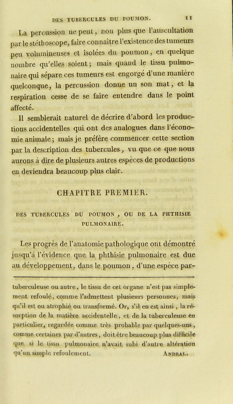 La percussion ne peut, non plus que l'auscultation parle stéthoscope, faire connaître l'existence des tumeurs peu volumineuses et isolées du poumon, en quelque nombre qu'elles soient j mais quand le tissu pulmo- naire qui sépare ces tumeurs est engorgé d'une manière quelconque, la percussion donne un son mat, et la respiration cesse de se faire entendre dans le point affecté. Il semblerait naturel de décrire d'abord les produc- tions accidentelles qui ont des analogues dans l'écono- mie animale; mais je préfère commencer cette section par la description des tubercules j vu que ce que nous aurons à dire de plusieurs autres espèces de productions en deviendra beaucoup plus clair. CHAPITRE PREMIER. DES TUBERCULES DU POUMON , OU DE LA PHTHISIE PULMONAIRE. Les progrès de l'anatomie pathologique ont démontré jusqu'à l'évidence que la phthisie pulmonaire est due au développenient, dans le poumon, d'une espèce par- Uiberculeuse ou autre, le tissu de cet organe n'est pas simple- ment refoulé, comme l'admettent plusieurs personnes, mais qu'il est ou atrophié ou transformé. Or, s'il en est ainsi, la ré- sorption de la matière accidentelle , et de la tuberculeuse en particulier, regardée comme très probable par quelques-uns , comme certaines par d'autres, doit être beaucoup plus difficile que si le tissu pulmonaire n'avait, subi d'autre altération qu'un simple refoulement. Andral.