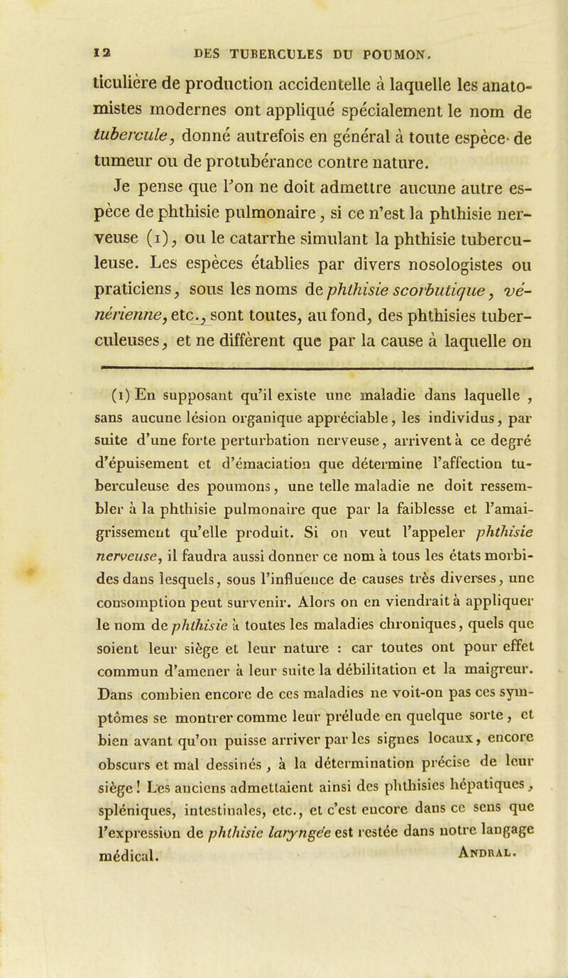 ticulière de production accidentelle à laquelle les anato- mistes modernes ont appliqué spécialement le nom de tubercule, donné autrefois en général à toute espèce- de tumeur ou de protubérance contre nature. Je pense que Ton ne doit admettre aucune autre es- pèce de phthisie pulmonaire, si ce n'est la phthisie ner- veuse (i), ou le catarrhe simulant la phthisie tubercu- leuse. Les espèces établies par divers nosologistes ou praticiens, sous les noms de phthisie scorbutique, vé- nérienne, etc^ sont toutes, au fond, des phthisies tuber- culeuses , et ne diffèrent que par la cause à laquelle on (i)En supposant qu'il existe une maladie dans laquelle , sans aucune lésion organique appréciable, les individus, par suite d'une forte perturbation nerveuse, arrivent à ce degré d'épuisement et d'émaciation que détermine l'affection tu- berculeuse des poumons, une telle maladie ne doit ressem- bler à la phthisie pulmonaire que par la faiblesse et l'amai- grissement qu'elle produit. Si on veut l'appeler phthisie nerveuse, il faudra aussi donner ce nom à tous les états morbi- des dans lesquels, sous l'influence de causes très diverses, une consomption peut survenir. Alors on en viendrait à appliquer le nom de phthisie ù toutes les maladies chroniques, quels que soient leur siège et leur nature : car toutes ont pour effet commun d'amener à leur suite la débilitation et la maigreur. Dans combien encore de ces maladies ne voit-on pas ces sym- ptômes se montrer comme leur prélude en quelque sorte , et bien avant qu'on puisse arriver par les signes locaux, encore obscurs et mal dessinés, à la détermination précise de leur siège! Les anciens admettaient ainsi des phthisies hépatiques, spléniques, intestinales, etc., et c'est encore dans ce sens que l'expression de phthisie laryngée est restée dans notre langage médical. Andual.