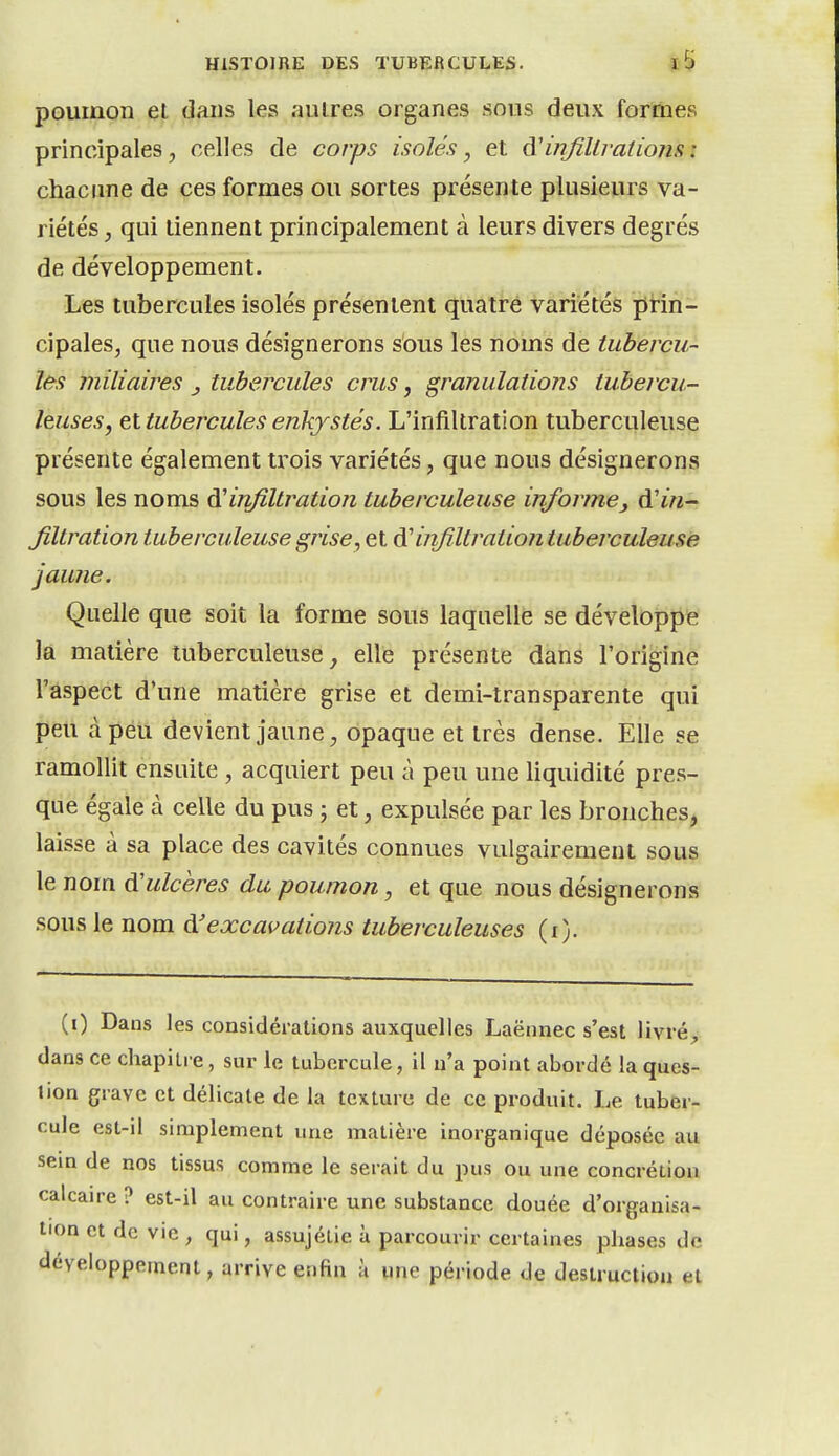 poumon et dans les autres organes sous deux formes principales, celles de corps isolés, et A'injîllratiojis : chacune de ces formes ou sortes présente plusieurs va- riétés , qui tiennent principalement à leurs divers degrés de développement. Les tubercules isolés présentent quatre variétés prin- cipales, que nous désignerons sous les noms de tubercu- les miliaires tubercules crus, granulations tubercu- leuses, et tubercules enkystés. L'infiltration tuberculeuse présente également trois variétés, que nous désignerons sous les noms à'infiltration tuberculeuse informe, à'in- Jiltration tuberculeuse grise, et ^ infiltraiiontuberculeuse jaune. Quelle que soit la forme sous laquelle se développe la matière tuberculeuse, elle présente dans l'origine l'aspect d'une matière grise et demi-transparente qui peu à peu devient jaune ^ opaque et très dense. Elle se ramollit ensuite , acquiert peu à peu une liquidité pres- que égale à celle du pus ; et, expulsée par les bronches, laisse à sa place des cavités connues vulgairement sous le nom ^ulcères du poumon, et que nous désignerons sous le nom à'excavations tuberculeuses (i). (0 Dans les considérations auxquelles Laënnec s'est livré;, dans ce chapitre, sur le tubercule, il n'a point abordé la ques- tion grave et délicate de la texture de ce produit. Le tuber- cule est-il simplement une matière inorganique déposée au sein de nos tissus comme le serait du pus ou une concrétion calcaire ? est-il au contraire une substance douée d'organisa- tion et de vie , qui, assujétie à parcourir certaines phases de développement, arrive enfin à une période de destruction et