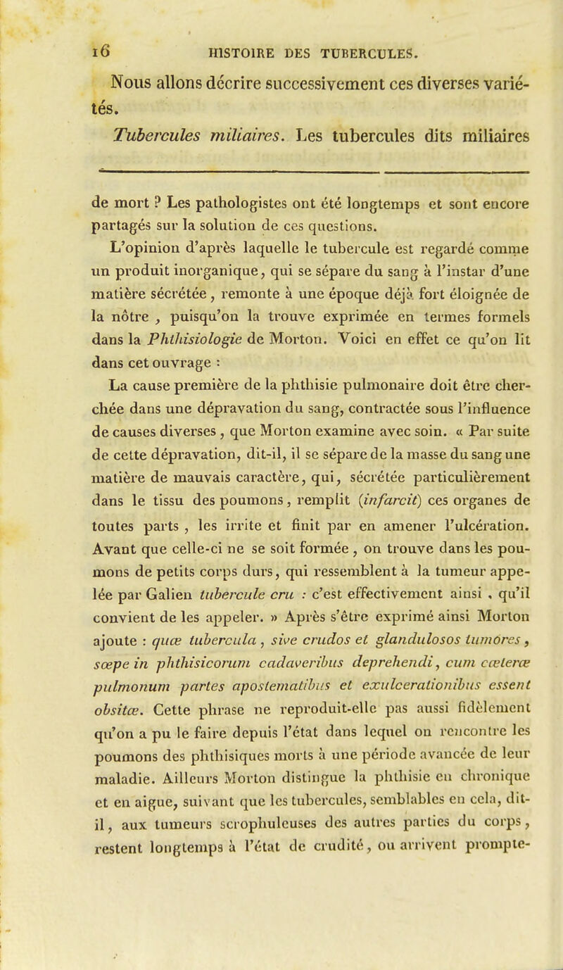 Nous allons décrire successivement ces diverses varié- tés. Tubercules miliaires. Les tubercules dits miliaires de mort ? Les pathologistes ont été longtemps et sont encore partagés sur la solution de ces questions. L'opinion d'après laquelle le tubercule est regardé comme un produit inorganique, qui se sépare du sang à l'instar d'une matière sécrétée, remonte à une époque déjà fort éloignée de la nôtre , puisqu'on la trouve exprimée en termes formels dans la Philiisiologie de Morton. Voici en effet ce qu'on lit dans cet ouvrage : La cause première de la phthisie pulmonaire doit être cher- chée dans une dépravation du sang, contractée sous l'influence de causes diverses , que Morton examine avec soin. « Par suite de celte dépravation, dit-il, il se sépare de la masse du sang une matière de mauvais caractère, qui^ sécrétée particulièrement dans le tissu des poumons, remplit {infarcit) ces organes de toutes parts , les irrite et finit par en amener l'ulcération. Avant que celle-ci ne se soit formée , on trouve dans les pou- mons de petits corps durs, qui ressemblent à la tumeur appe- lée par Galien tubercule cru : c'est effectivement ainsi , qu'il convient de les appeler. » Après s'éti-e exprimé ainsi Morton ajoute : guœ tuhercula , sive crudos et glandulosos tuviores, sœpe in phthisieoruni cadaverihus deprehendi, cum cœterœ pulmonum partes apostematihiis et exulcerationibus essent obsitœ. Cette phrase ne reproduit-ellc pas aussi fidèlement qu'on a pu le faire depuis l'état dans lequel on rencontre les poumons des phlhisiques morts à une période avancée de leur maladie. Ailleurs Morton distingue la phthisie en chronique et en aiguë, suivant que les tubercules, semblables en cela, dit- il , aux tumeurs scrophuleuses des autres parties du corps, restent longtemps à l'état de crudité, ou arrivent prompte-