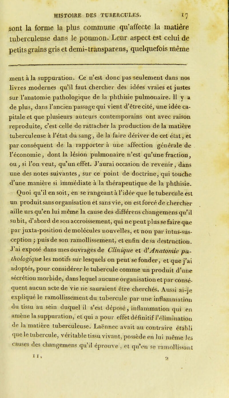 jsont la forme la plus commune qu'affecte la matière tuberculeuse dans le poumon. Leur aspect est celui de petits grains gris et demi-transparens, quelquefois même ment à la suppuration. Ce n'est donc pas seulement dans nos livres modernes qu'il faut cliercher des idées vraies et justes sur l'anatomie pathologique de la phthisie pulmonaire. II y a de plus, dans l'ancien passage qui vient d'être cité, une idée ca- pitale et que plusieurs auteurs contemporains ont avec raison reproduite, c'est celle de rattacher la production delà matière tuberculeuse à l'état du sang, de la faire dériver de cet état, et par conséquent de la rapporter à une affection générale de l'économie, dont la lésion pulmonaire n'est qu'une fraction, ou, si l'on veut, qu'un effet. J'aurai occasion de revenir, dans une des notes suivantes, sur ce point de doctrine, qui touche d'une manière si immédiate à la thérapeutique de la phthisie. Quoi qu'il en soit, en se rangeant à l'idée que le tubercule est un produit sans organisation et sans vie, on est forcé de chercher aille urs qu'en lui même la cause des différens changemens qu'il subit, d'abord de son accroissement, qui ne peut plus se faire que par juxta-position de molécules nouvelles, et non par intus-sus- ception ) puis de son ramollissement, et enfin de sa destruction. J'ai exposé dans mes ouvrages de Clinique et à'Anatomie pa- thologique les motifs sur lesquels on peut se fonder, et que j'ai adoptés, pour considérer le tubercule comme un produit d'une sécrétion morbide, dans lequel aucune organisation et par consé- quent aucun acte de vie ne sauraient être cherchés. Aussi ai-je expliqué le ramollissement du tubercule par une inflammation du tissu au sein duquel il s'est déposé, inflammation qui en amène la suppuration, et qui a pour effet définitif l'élimination de la matière tuberculeuse. Laënnec avait au contraire établi que le tubercule, véritable tissu vivant, possède en lui même les causes des changemens qu'il éprouve , et qu'en se ramollissant II. o