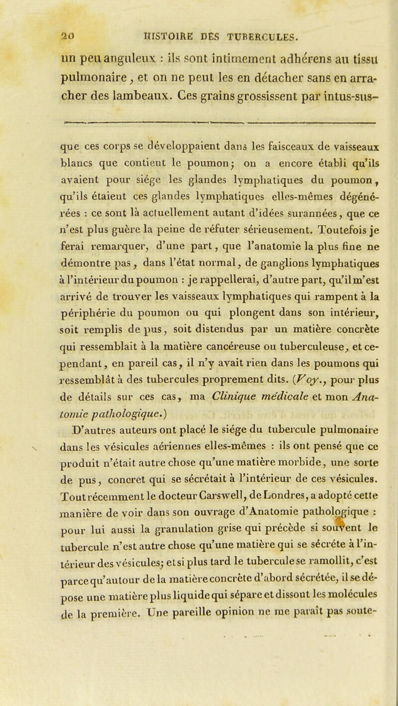 un peu anguleux : ils sont intimement adhérens au tissu pulmonaire ^ et on ne peut les en détacher sans en arra- cher des lambeaux. Ces grains grossissent par intus-sus- que ces corps se développaient dans les faisceaux de vaisseaux blancs que contient le poumon; on a encore établi qu'ils avaient pour siège les glandes lymphatiques du poumon, qu'ils étaient ces glandes lymphatiques elles-mêmes dégéné- rées : ce sont là aciuellement autant d'idées surannées, que ce n'est plus guère la peine de réfuter sérieusement. Toutefois je ferai remarquer, d'une part, que l'anatomie la plus fine ne démontre pas, dans l'état normal, de ganglions lymphatiques à l'intérieur du poumon : je rappellerai, d'autre part, qu'ilm'est arrivé de trouver les vaisseaux lymphatiques qui rampent à la périphérie du poumon ou qui plongent dans son intérieur, soit remplis de pus, soit distendus par un matière concrète qui ressemblait à la matière cancéreuse ou tuberculeuse^ et ce- pendant, en pareil cas, il n'y avait rien dans les poumons qui ressemblât à des tubercules proprement dits. (Voy., pouj- plus de détails sur ces cas, ma Clinique médicale et mon Ana- tomie patîiologique.) D'autres auteurs ont placé le siège du tubercule pulmonaire dans les vésicules aériennes elles-mêmes : ils ont pensé que ce produit n'était autre chose qu'une matière morbide, une sorte de pus, concret qui se sécrétait à l'intérieur de ces vésicules. Tout récemment le docteur Carswell, de Londres, a adopté cette manière de voir dans son ouvrage d'Anatomie pathologique : pour lui aussi la granulation grise qui précède si souvent le tubercule n'est autre chose qu'une matière qui se sécrète à l'in- térieur des vésicules; etsi plus tard le tuberculese ramollit, c'est parce qu'autour delà matière concrète d'abord sécrétée, il se dé- pose une matière plus liquide qui sépare et dissout les molécules de la première. Une pareille opinion ne me paraît pas soute-