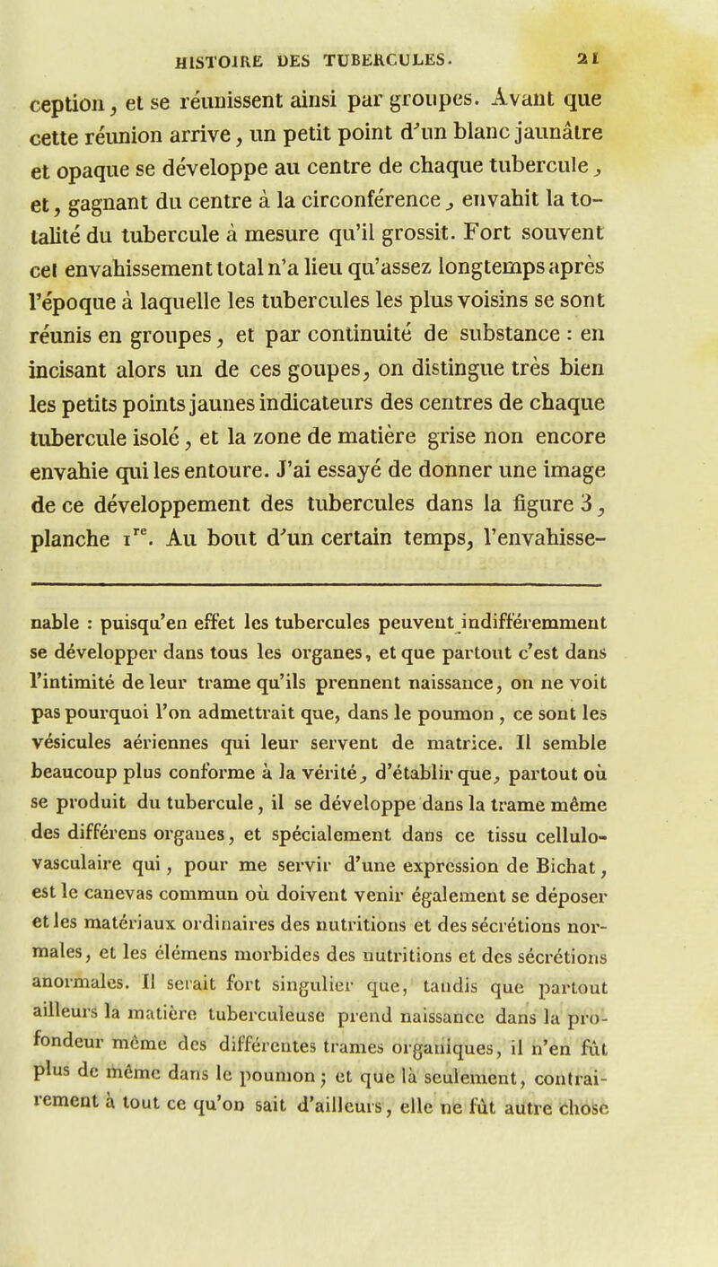 ception j et se réunissent ainsi par groupes. Avant que cette réunion arrive, un petit point d^m blanc jaunâtre et opaque se développe au centre de chaque tubercule, et, gagnant du centre à la circonférence ^ envahit la to- talité du tubercule à mesure qu'il grossit. Fort souvent cel envahissement total n'a lieu qu'assez longtemps après l'époque à laquelle les tubercules les plus voisins se sont réunis en groupes, et par continuité de substance : en incisant alors un de ces goupes, on distingue très bien les petits points jaunes indicateurs des centres de chaque tubercule isolé, et la zone de matière grise non encore envahie qui les entoure. J'ai essayé de donner une image de ce développement des tubercules dans la figure 3, planche Au bout d''un certain temps, l'envahisse- nable : puisqa'en effet les tubercules peuvent indifféremment se développer dans tous les organes, et que partout c'est dans l'intimité de leur trame qu'ils prennent naissance, on ne voit pas pourquoi l'on admettrait que, dans le poumon , ce sont les vésicules aériennes qui leur servent de matrice. Il semble beaucoup plus conforme à la vérité^ d'établir que, partout où se produit du tubercule, il se développe dans la trame même des différens organes, et spécialement dans ce tissu cellulo- vasculaire qui, pour me servir d'une expression de Bichat, est le canevas commun où doivent venir également se déposer et les matériaux ordinaires des nutx-itions et des sécrétions nor- males, et les élémens morbides des nutritions et des sécrétions anormales. Il sciait fort singulier que, tandis que partout ailleurs la matière tuberculeuse prend naissance dans la pro- fondeur môme des différentes trames organiques, il n'en fût plus de même dans le poumon j et que là seulement, contrai- rement à tout ce qu'on sait d'ailleurs, elle ne liit autre chose