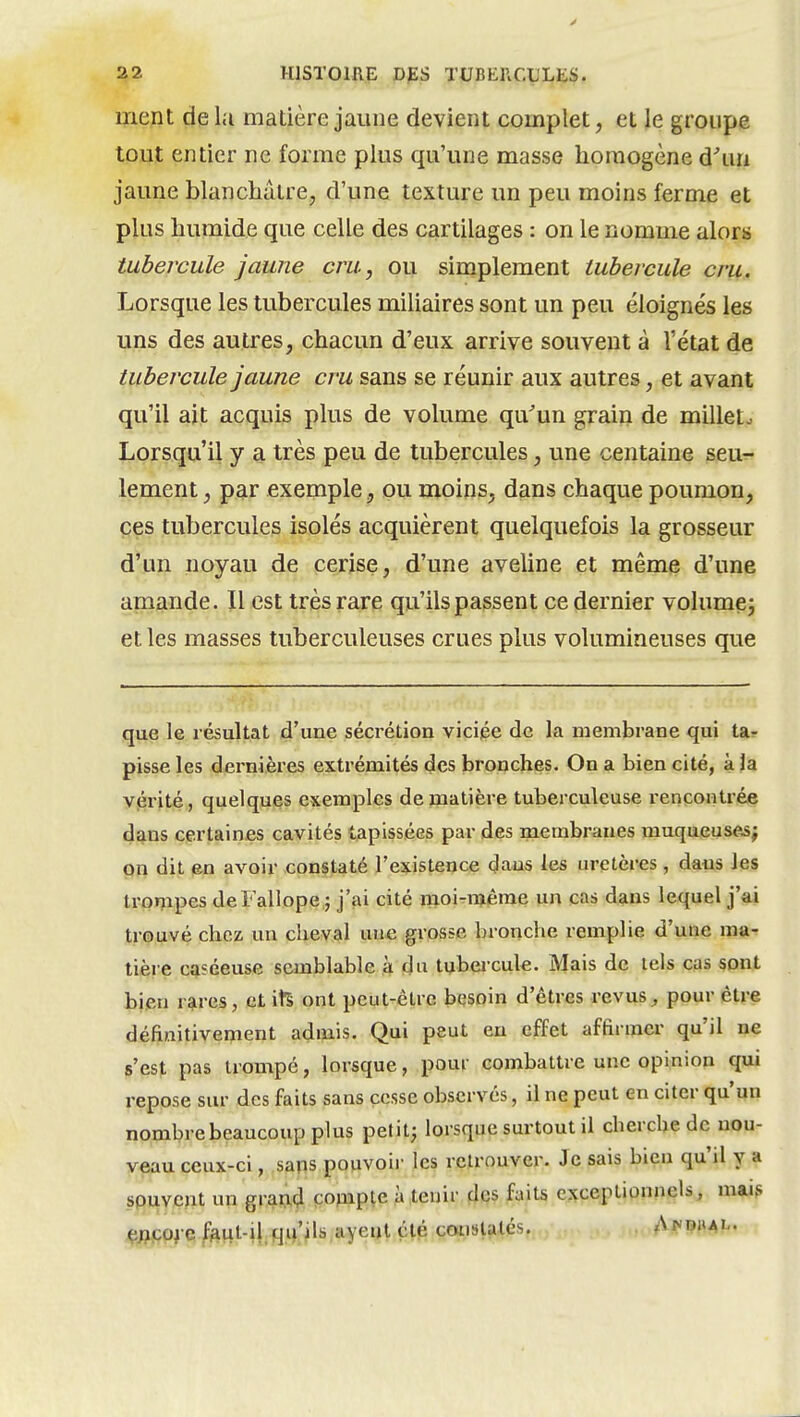 ment de hi matière jaune devient complet, et le groupe tout entier ne forme plus qu'une masse homogène d'un jaune blanchâtre, d'une texture un peu moins ferme et plus humide que celle des cartilages : on le nomme alors tubercule jaune cm, ou simplement tubercule cru. Lorsque les tubercules miliaires sont un peu éloignés les uns des autres, chacun d'eux arrive souvent à l'état de tubercule jaune cru sans se réunir aux autres, et avant qu'il ait acquis plus de volume qu'un grain de milleto Lorsqu'il y a très peu de tubercules, une centaine seu^- lement, par exemple, ou moins, dans chaque poumon, ces tubercules isolés acquièrent quelquefois la grosseur d'un noyau de cerise, d'une aveline et même d'une amande. Il est très rare qu'ilspassent ce dernier volumçj et les masses tuberculeuses crues plus volumineuses que que le résultat d'une sécrétion viciée de la membrane qui tar pisse les dernières extrémités des bronches. On a bien cité, à |a vérité, quelques exemples de matière tuberculeuse rencontrée dans certaines cavités tapissées par des membranes muqueuses; on dit en avoir constaté l'existence daus les uretères , dans les trompes deFallope ; j'ai cité moi-n»êrae un cas dans lequel j'ai trouvé chez un cheval une grosse bronche remplie d'une ma- tière cQséeuse semblable à du tubercule. Mais de tels cas sont bien r^res, et itS ont peut-être besoin d'êtres revus ^ pour être définitivement admis. Qui peut en effet affirmer qu'il ne s'est pas trompé, lorsque, pour combattre une opinion qui repose sur des faits sans cesse observés, il ne peut en citer qu'un nombre beaucoup plus petit; lorsque surtout il cherche de nou- veau ceux-ci, sans pouvoii- les retrouver. Je sais bien qu'il y a souvent un grami^ çojiipte à tenir des faits exceptionnels, mai? ^;?po^e/^ftut-i|.qij'^ls.ayeiHçlé cmisUtés. . Af'PML.