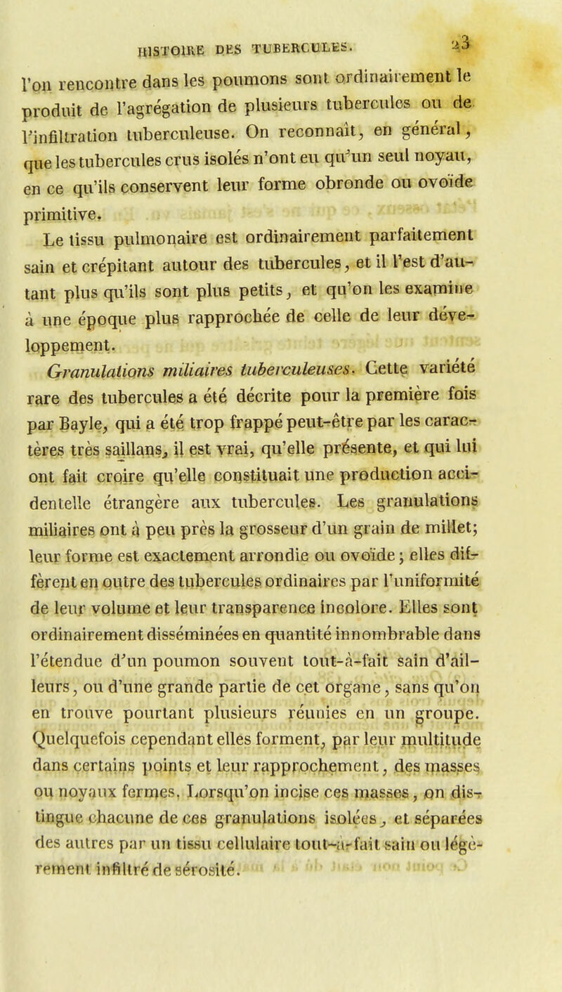 KlSTQiRlS PKS TUBERCULES. 'A^ Von rencontre dans les poumons sont ordinairement le produit de l'agrégation de plusieurs tubercules ou de. l'infiltration tuberculeuse. On reconnaît, en général, que les tubercules crus isolés n'ont eu qu'un seul noyau>) en ce qu'ils conservent leur forme obronde ou ovoïde primitive. Le tissu pulmonaire est ordinairement parfaitement sain et crépitant autour des tubercules, et il Test d'au^ tant plus qu'ils sont plus petits, et qu'on les exapiine à une époque plus rapprochée de celle de leur déve^ loppement. Granulations miliaires tuberculeuses. Cette variété rare des tubercules a été décrite pour la première fois par Bayle, qui a été trop frappé peut-être par les caracr tères très saillansj il est vrai, qu'elle présente, et qui lui ont fait croire qu'elle coi^stiluait une production acci- dentelle étrangère aux tubercules. Les granulations miliaires ont à peu près la grosseur d'un grain de millet; leur forme est exactement arrondie ou ovoïde ; elles difr fèrent en outre des tubercules ordinaires par l'uniformité de leur volume et leur transparence incolore. Elles sont ordinairement disséminées en quantité innombrable dans rétendue d'un poumon souvent tout-à-fait sain d'ail- leurs, ou d'une grande partie de cet organe, sans qu'on en trouve pourtant plusieurs réunies en un groupe. Quelquefois cependant elles forment, par leur rnultitvide dans certains poipts et leur rapprochement, des triasse^ ou noyaux ferrnes, Lorsqu'on incjse ces masses, on disT tingue chacune de ces granulations isolées^ et séparées des autres par un tissu cellulaire touHirfait^aiu ou légè- rement infiltré de sérosité. ' nofUiuo-: