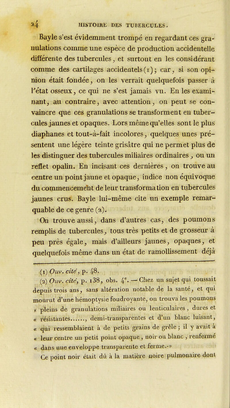 Bayle s'est évidemment trompé en regardant ces gra- nulations comme une espèce de production accidentelle différente des tubercules, et surtout en les considérant comme des cartilages accidentels(i) ; car^ si son opi- nion était fondée, on les verrait quelquefois passer à rétat osseux, ce qui ne s'est jamais vu. En les exami- nant, au contraire, avec attention, on peut se con- vaincre que ces granulations se transforment en tuber- cules jaunes et opaques. Lors même qu'elles sont le plus diaphanes et tout-à-fait incolores, quelques unes pré- sentent une légère teinte grisâtre qui ne permet plus de les distinguer des tubercules miliaires ordinaires , ou un reflet opalin. En incisant ces dernières, on trouve au centre un point jaune et opaque, indice non équivoque du commencemelit de leur transformation en tubercules jaunes crus. Bayle lui-même cite un exemple remar- quable de ce genre (2). On trouve aussi, dans d'autres cas, des poumons remplis de tubercules^ tous très petits et de grosseur à peu près égale, mais d'ailleurs jaunes, opaques, et quelquefois même dans un état de ramollissement déjà (1) Ouv. cité y p. 48. (2) Ouv. cité, p. i38, obs. 4% — Chez un sujet qui toussait depuis trois ans, sans altération notable de la santé, et qui mourut d'une hémoptysie foudroyante, on trouva les poumons K pleins de granulations miliaires ou lenticulaires , dures et « résistantes , demi-transparentes et d'un blanc luisant, « qui ressemblaient à de petits grains de grêle 5 il y avait à « leur centre un petit point opaque , noir ou blanc , renfermé « dans uue enveloppe transparente et ferme.-» Ce point noir émit du à la matière uoire pulmonaire dont