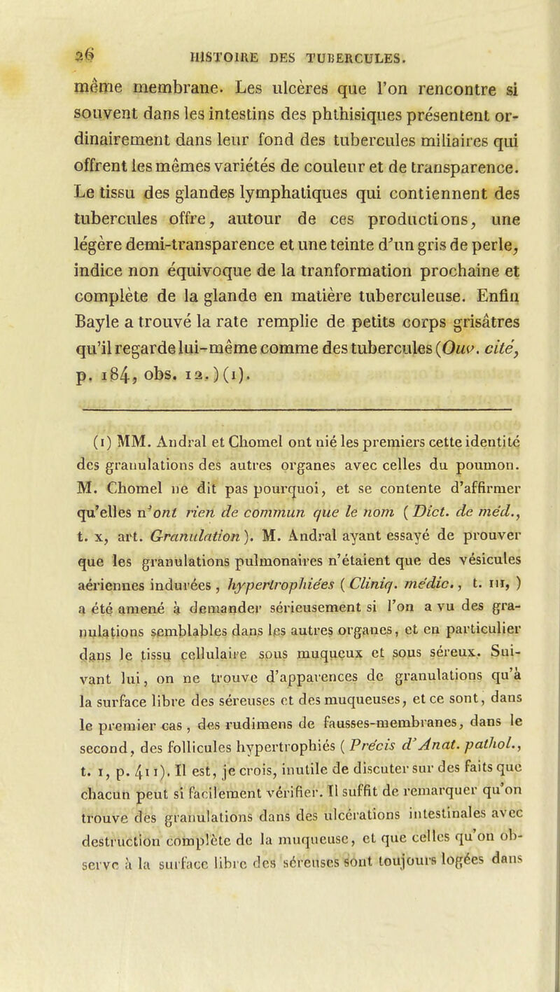 même membrane. Les ulcères que l'on rencontre si souvent dans les intestins des phihisiques présentent or- dinairement dans leur fond des tubercules miliaires qui offrent les mêmes variétés de couleur et de transparence. Le tissu des glandes lymphatiques qui contiennent des tubercules offre, autour de ces productions, une légère demi-transparence et une teinte d^un gris de perle, indice non équivoque de la tranformation prochaine et complète de la glande en matière tuberculeuse. Enfin Bayle a trouvé la rate remplie de petits corps grisâtres qu'il regarde lui-même comme des tubercules (Ouu. cité, p, iB4j Obs. 12, ) (i). (i) MM. Andral et Chomel ont nié les premiers cette identité des granulations des autres organes avec celles du poumon. M. Chomel ne dit pas pourquoi, et se contente d'affirmer qu'elles n^ont rien de commun que le nom (Dict. de me'd., t. X, art. Granulation ). M. Andral ayant essayé de prouver que les granulations pulmonaires n'étaient que des vésicules aériennes indurées , hypertrophiées ( Cliniq. médic,, t. m, ) a été amené à demander sérieusement si l'on a vu des gra- nulations semblables dans ips autres organes, et en particulier çjans le tissu cellulaire sous muquçux et sous séreux. Sui- vant lui, on ne trouve d'apparences de granulations qu'à la surface libre des séreuses ot des muqueuses, et ce sont, dans le premier cas , des rudimens de fausses-membranes, dans le second, des follicules hypertrophiés ( Précis d'Anat. pathoL, t. I, p. 4ii). Il est, je crois, inutile de discuter sur des faits que chacun peut si facilement vérifier. Tl suffit de remarquer qu'on trouve des granulations dans des ulcérations intestinales avec destruction complète de la muqueuse, et que celles qu'on ob- serve à la surface libre des séreuses sont toujours logées dans