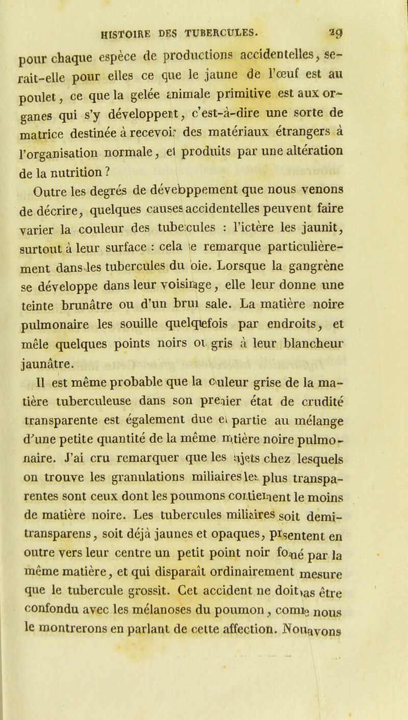 pour chaque espèce de productions accidentelles, se- rait-elle pour elles ce que le jaune de l'œuf est au poulet, ce que la gelée tnimale primitive est aux or- ganes qui s'y développent, c'est-à-dire une sorte de matrice destinée à recevoir des matériaux étrangers à l'organisation normale, el produits par une altération de la nutrition ? Outre les degrés de dévebppement que nous venons de décrire, quelques causes accidentelles peuvent faire varier la couleur des tube;cules : l'ictère les jaunit, surtout à leur surface : cela ;e remarque particulière- ment dans les tubercules du oie. Lorsque la gangrène se développe dans leur voisiiage, elle leur donne une teinte brunâtre ou d'un brui sale. La matière noire pulmonaire les souille quelqiefois par endroits, et mêle quelques points noirs 01 gris à leur blancheur jaunâtre. Il est même probable que la caileur grise de la ma- tière tuberculeuse dans son premier état de crudité transparente est également due ei partie au mélange d'une petite quantité de la même nruière noire pulmo- naire. J'ai cru remarquer que les iijQts chez lesquels on trouve les granulations miliaires \ei. plus transpa- rentes sont ceux dont les poumons coitieinent le moins de matière noire. Les tubercules miliaires soit demi- transparens, soit déjà jaunes et opaques, pïsentent en outre vers leur centre un petit point noir foiné par la même matière, et qui disparaît ordinairement mesure que le tubercule grossit. Cet accident ne doit>as être confondu avec les mélanoses du poumon, comie nous le montrerons en parlant de celte affection. Nouayons