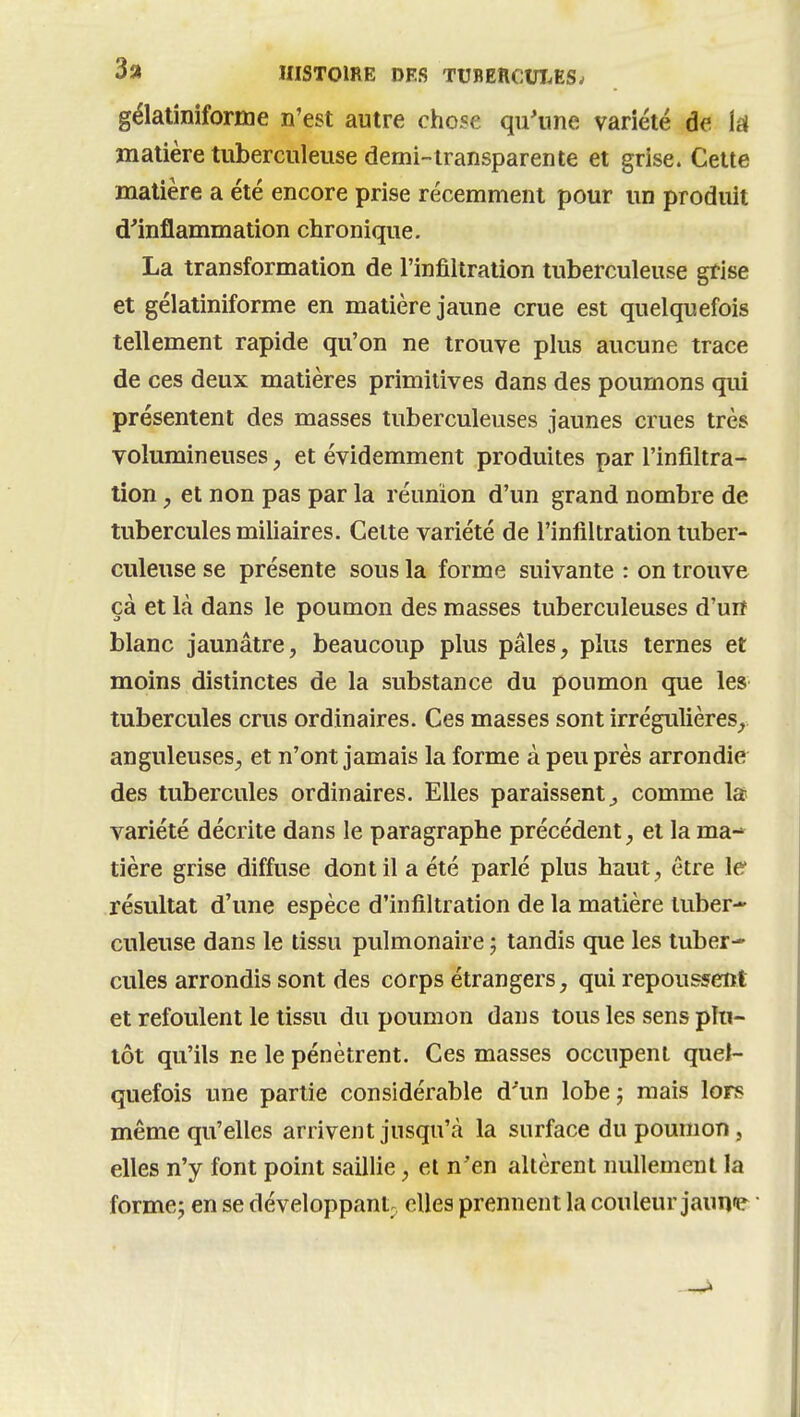 gélatîniforme n'est autre chose qu'une variété de k matière tuberculeuse demi-iransparente et grise. Cette matière a été encore prise récemment pour un produit d'inflammation chronique. La transformation de l'infiltration tuberculeuse grise et gélatiniforme en matière jaune crue est quelquefois tellement rapide qu'on ne trouve plus aucune trace de ces deux matières primitives dans des poumons qui présentent des masses tuberculeuses jaunes crues très volumineuses, et évidemment produites par l'infiltra- tion , et non pas par la réunion d'un grand nombre de tubercules miliaires. Cette variété de l'infiltration tuber- culeuse se présente sous la forme suivante : on trouve çà et là dans le poumon des masses tuberculeuses d'un blanc jaunâtre, beaucoup plus pâles, plus ternes et moins distinctes de la substance du poumon que les tubercules crus ordinaires. Ces masses sont irrégulières, anguleuses, et n'ont jamais la forme à peu près arrondie des tubercules ordinaires. Elles paraissent^ comme la variété décrite dans le paragraphe précédent, et la ma- tière grise diffuse dont il a été parlé plus haut, être le résultat d'une espèce d'infiltration de la matière tuber- culeuse dans le tissu pulmonaire ; tandis que les tuber- cules arrondis sont des corps étrangers, qui repoussent et refoulent le tissu du poumon dans tous les sens plu- tôt qu'ils ne le pénètrent. Ces masses occupent quel- quefois une partie considérable d'un lobe j mais lors même qu'elles arrivent jusqu'à la surface du poumon, elles n'y font point saillie, et n'en allèrent nullement la forme j en se développant^ elles prennent la couleur jaune