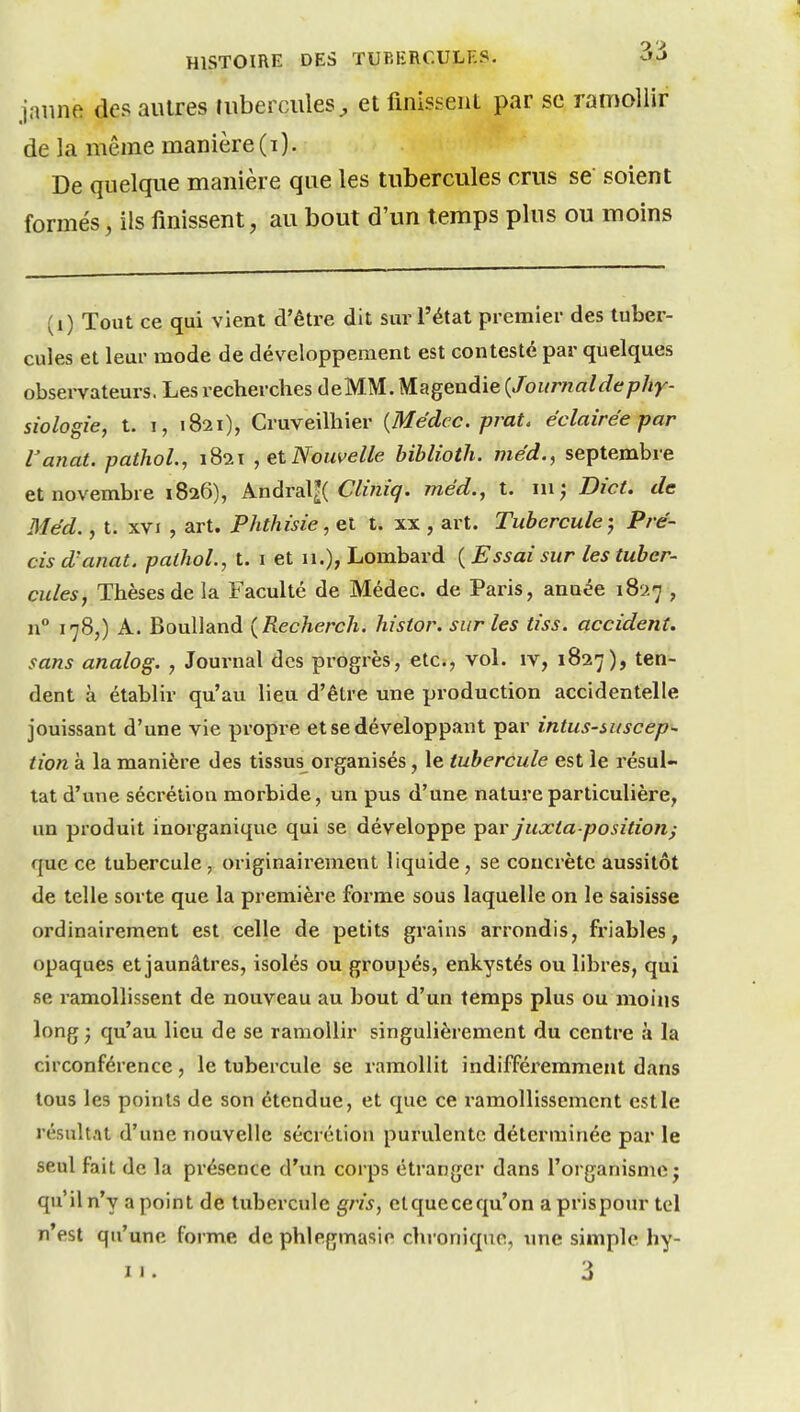 jaune des autres mbercules^ et finissent par se ranfioliir de la même manière (i). De quelque manière que les tubercules crus se soient formés, ils finissent, au bout d'un temps plus ou moins (i) Tout ce qui vient d'être dit sur l'état premier des tuber- cules et leur mode de développement est contesté par quelques observateurs. Les recherches deMM. Magendie {Journaldephy- siologie, t. 1, 1821), Cruveilhier {Médec. pmt. éclairée par Vanat. pathoL, 1821 , et Nouvelle biblioth. méd., septembre et novembre 1826), kndraXK Clùiiq. méd., t. ni j Dict. de Méd., t. XVI , art. Phthùie,et t. xx , art. Tubercule-, Pré- cis d'anat. pathoL, t. i et n.), Lombard ( Essai sur les tuber- cules. Thèses de la Faculté de Médec. de Paris, année 1827 , n° 178,) A. Boulland (Recherch. histor. sur les tiss. accident, sans analog. , Journal des progrès, etc., vol. iv, 1827), ten- dent à établir qu'au lieu d'être une production accidentelle jouissant d'une vie propre et se développant par intus-mscep- tion à la manière des tissus organisés, le tubercule est le résul- tat d'une sécrétion morbide, un pus d'une nature particulière, un produit inorganique qui se développe ^diV juxta position) que ce tubercule , originairement liquide , se concrète aussitôt de telle sorte que la première forme sous laquelle on le saisisse ordinairement est celle de petits grains arrondis, friables, opaques et jaunâtres, isolés ou groupés, enkystés ou libres, qui se ramollissent de nouveau au bout d'un temps plus ou moins long ; qu'au lieu de se ramollir singulièrement du centre à la circonférence, le tubercule se ramollit indifféremment dans tous les points de son étendue, et que ce ramollissement est le résultat d'une nouvelle sécrétion purulente déterminée par le seul fait de la présence d'un corps étranger dans l'organisme; qu'il n'y a point de tubercule gris, elquecequ'on a prispour tel n'est qu'une forme de phlegmasie chronique, ime simple hy-