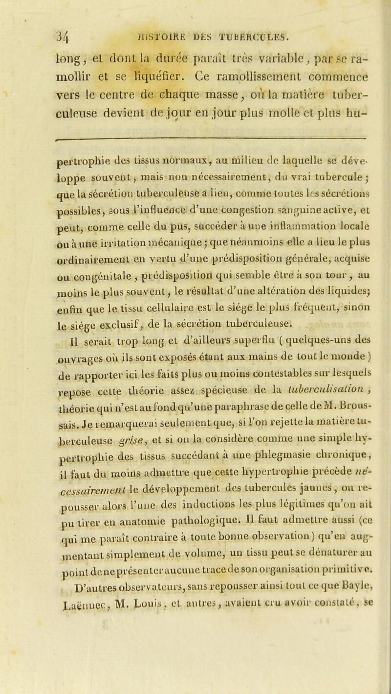 long, el dont la dnr(;e paraît tnis variable^ par se ra- mollir et se liquéfier. Ce ramollissement commence vers le centre de chaque masse, où la matière tuber- culeuse devient de jour en jour plus molle et plus hu- pertrophie des tissus normaux, au milieu de laquelle se déve- loppe souvent, mais non nécessairement ^ du vrai tubercule j que la sécrétion tuberculeuse a lieu, comme toutes les sécrétions possibles, sous l'influence d'une congestion sânflfuineactive, et peut, comme celle du pus, succéder à une inflammation locale ou à une irritation mécanique j que néanmoins elle a lieu le plus ordinairement en vertu d'une prédisposition générale, acquise ou congénitale , prédisposition qui semble être à sou tour, au moins le plus souvent j le résultat d'une altération des liquides; enfin que le tissu cellulaire est le siège le plus fréquent, sinon le siège exclusif, de la sécrétion tuberculeuse. Il serait trop long et d'ailleurs superflu ( quelques-uns des ouvrages où ils sont exposés étant aux mains de tout le monde ) de rapporter ici les faits plus ou moins contestables sur lesquels repose celte théorie assez spécieuse de la luherculisation , théorie qui n'est au fond qu'une paraphrase de celle de M. Brous- sais. Je remarquerai seulement que, si l'on rejette la matière lu- -herculeuse grise, et si on la considère comme une simple hy- pertrophie des tissus succédant à une phlegmasie chronique, il faut du moiils admettre que cette hypertrophie précède né- cessairemenL le développement des tubercules jaunes, ou re- pousser alors l'une des inductions les plus légitimes qu'on ait pu tirer en analomie pathologique. Il faut admettre aussi (ce qui me paraît contraire à toute bonne observation ) qu'en aug- mentant simplement de volume, un tissu peut se dénaturer au point dcnepréscnlcraucuneti ace de son organisation primitive. , D'autres observateurs, sans repousser ainsi tout ce que Bayle, Luënnec, M. JL-ouis, el antres, avaient cru avoir conslalé, se