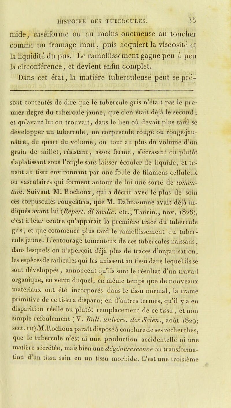 niide, cnpéiforme ou au moins onctueuse au toucher comme un fromage mou, puis acquiert la viscosité et la liquidité du pus. Le ramollisse ment gagne peu à peu la circonférence, et devient enfin complet. Dans cet étal, la matière tuberculeuse peut se pré- soiit contentés de dire que le tubercule gris n'était pas le pre- mier degré du tubercule jaune, que c'en était déjà le second ; et qu'avant lui on trouvait, dans le lieu où devait plus tar^ se développer un tubercule, un corpuscule rouge ou rouge jau- ndtre, du quart du volume 1, ou tout au plus du volume d'un grain de millet, résistant, assez ferme, s'écrasant ou plutôt s'aplatissant sous l'ongle sans laisser écouler de liquide, et le- nabt au tissu environnant par une foule de filamens celluleu.v ou vasculaires qui forment autour de lui une sorte de loinen- tum. Suivant M. Piochoux, qui a décrit avec le plus de soin ces corpuscules rougeâtres, que M. Dalmasonne avait déjà in- diqués avant lui {Reperl. di medic. etc., Taurin., nov. 1826), c'est à leur centre qu'apparaît la première trace du tubercule gris, et que commence plus tard le ramollissement du tuber- cule jaune. L'entourage tomcntcux de ces tubercules naissans, dans lesquels on n'aperçoit déjà plus de traces d'organisation, les espèces de radicules qui les unissent au tissu dans lequel ils se sont développés , annoncent qu'ils sont le résultat d'un travail organique, en vertu duquel, en même temps que de nouveaux matériaux ont été incorporés dans le tissu normal, la trame primitive de ce tissu a disparu; en d'autres termes, qu'il y a en disparition réelle ou plutôt remplacement de ce tissu ^ et non simple refoulement (V. Bull, univers. desScien., août iH^.g; sect. ni).M.Ptochoux paraît dispose à conclurede ses rccherclies, que le tubercule n'est ni une production accidentelle ni une matière sécrétée, mais bien une dégénérescence ou transforma- lion d'un tissu sain en un tissu morbide. C'est une troisième