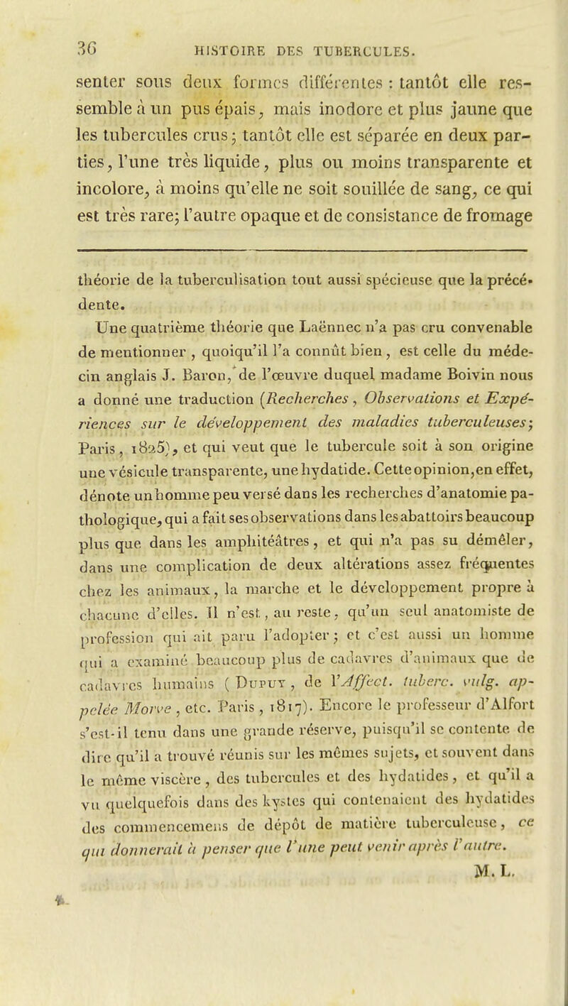 senter sous deux formes différentes : tantôt elle res- semble à un pus épais, mais inodore et plus jaune que les tubercules crus; tantôt elle est séparée en deux par- ties, l'une très liquide, plus ou moins transparente et incolore, à moins qu'elle ne soit souillée de sang, ce qui est très rarej l'autre opaque et de consistance de fromage théorie de la tuberculisation tout aussi spécieuse qvte la précé- dente. Une quatrième théorie que Laënnec n'a pas cru convenable de mentionner , quoiqu'il l'a connût bien, est celle du méde- cin anglais J. Baron, de l'œuvre duquel madame Boivin nous a donné une traduction [Recherches , Observations et Expé- riences sur le développement des maladies tuberculeuses; Paris, i8a5}, et qui veut que le tubercule soit à son origine une vésicule transparente, unehydatide. Cette opinion,en effet, dénote unhomme peu versé dans les recherches d'anatomie pa- thologique, qui a fait ses observations dans les abattoirs beaucoup plus que dans les amphitéâtres, et qui n'a pas su démêler, dans une complication de deux altérations assez fréquentes chez les animaux, la marche et le développement propre à chacune d'elles. Il n'est, au reste, qu'un seul anatomiste de profession qui ait paru l'adopter; et c'est aussi un homme qui a examiné beaucoup plus de cadavres d'animaux que de cadavres humains ( Duput , de Vy4j[/'cct. luherc. vulg. ap- pelée Morve , etc. Paris , 1817). Encore le professeur d'Alfort s'est-il tenu dans une grande réserve, puisqu'il se contente de dire qu'il a trouvé réunis sur les mêmes sujets, et souvent dans le même viscère , des tubercules et des hydatides, et qu'il a vu quelquefois dans des kystes qui contenaient des hydatides des commencemer.s de dépôt de matière tuberculeuse, ce qui donnerait h penser que l'une peut venir après Vautre. M.L.