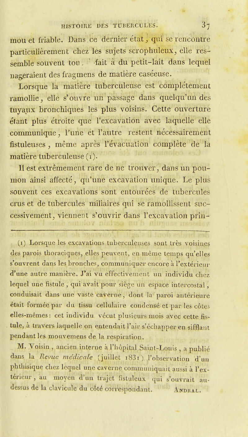 mou et friable. Dans ce dernier état ^ qui se rencontre particulièrement chez les sujets scrophuleux, elle res- semble souvent ton. ' fait à du petit-lait dans lequel nag^eraient des fragmens de matière caséeuse. Lorsque la matière tuberculeuse est complètement ramollie, elle s'ouvre un passage dans quelqu'un des tuyaux bronchiques les plus voisins. Cette ouverture élant plus étroite que l'excavation avec laquelle elle communique ; l^ine et l'autre restent nécessairement fistuleuses , même après l'évacuation complète de la matière tuberculeuse (i). Il est extrêmement rare de ne trouver, dans un pou- mon ainsi affecté, qu'une excavation unique. Le plus souvent ces excavations sont entourées de tubercules crus et de tubercules miliaires qui se ramollissent suc- cessivement, viennent s'ouvrir dans l'excavation prin^ (i) Lorsque les excavations tuberculeuses sont très voisines (les parois thoraciques, elles peuvent, en même temps qu'elles s'ouvrent dans les bronches^ communiquer encore à l'extérieur d'une autre manière. J'ai vu eflectivement un individu chez lequel une fistule , qui avait pour siège un espace intercostal, conduisait dans une vaste caverne, dont la pai'oi antérieure était formée par du tissu cellulaire condensé et par les côtes elles-mêmes: cet individu vécut plusieurs mois avec cette fis- tule, à travers laquelle on entendait l'air s'échapper en sifflant pendant les mouvemens de la respiration. M. Voisin , ancien interne à l'hôpital Saint-Louis , a publié dans la Rci'uc médicale (juillet i83i ) l'observation d'un phthisique chez lequel une caverne communiquait aussi à l'ex- térieur , au moyen d'un trajet fistulcux (£ui s'ouvrait au- dessus de la clavicule du côté correspondant. Andral.