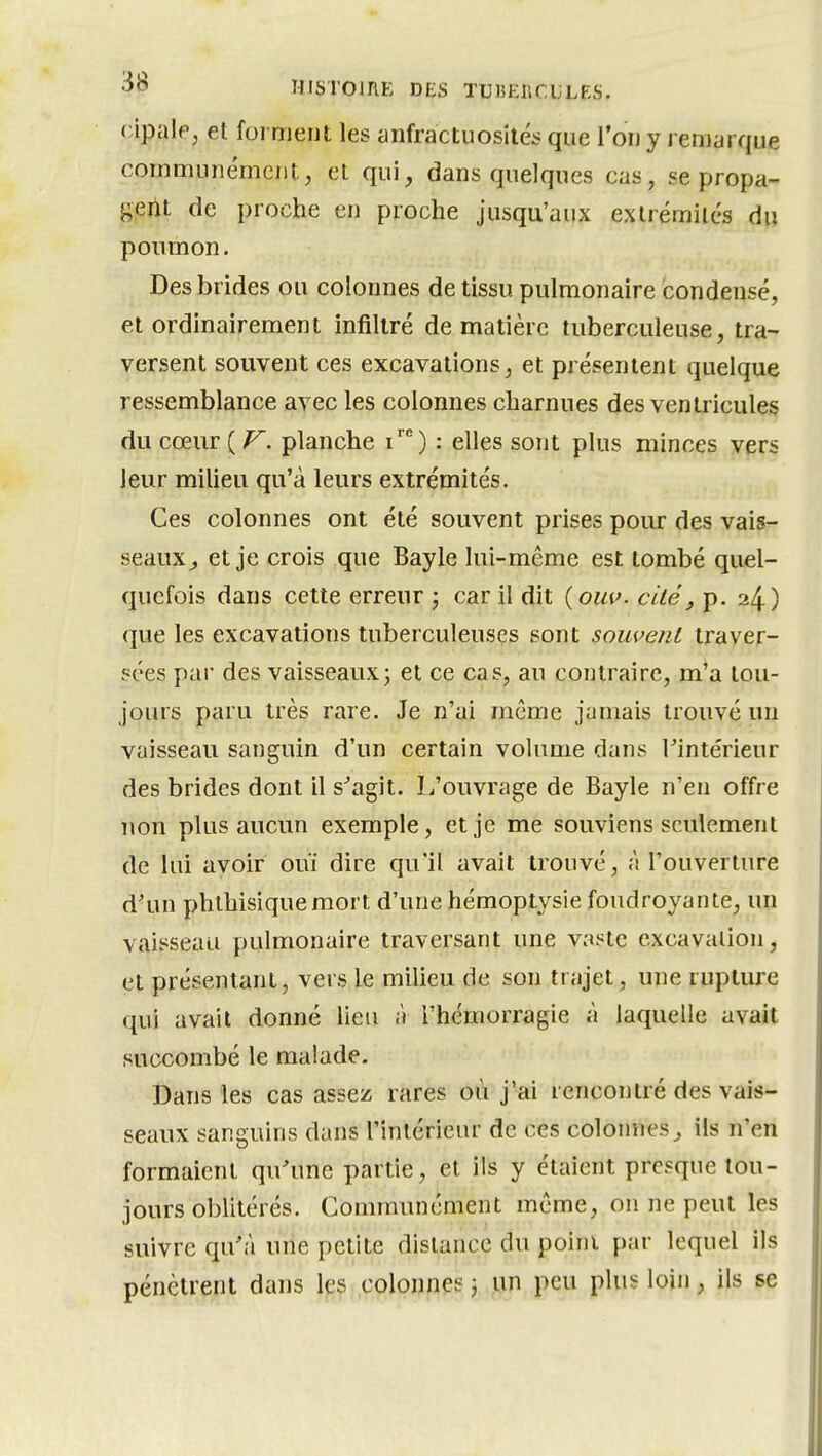 rÀpiûe, et forment les anfractuosilés que l'on y l eniarque communément, et qui, dans quelques cas, se propa- g.eiit de proche en proche jusqu'aux extrémilés du poumon. Des brides ou colonnes de tissu pulmonaire condensé, et ordinairement infiltré de matière tuberculeuse, tra- versent souvent ces excavations, et présentent quelque ressemblance avec les colonnes charnues des ventricules du cœur planche i') : elles sont plus minces vers leur miUeu qu'à leurs extrémités. Ces colonnes ont été souvent prises pour des vais- seauX;, et je crois que Bayle lui-même est tombé quel- quefois dans cette erreur ; car il dit (oiw. ciiéj p. 24) que les excavations tuberculeuses sont souvent traver- sées par des vaisseaux3 et ce cas, au contraire, m'a tou- jours paru très rare. Je n'ai même jamais trouvé un vaisseau sanguin d'un certain volume dans Tintérieur des brides dont il s^agit. L'ouvrage de Bayle n'en offre non plus aucun exemple, et je me souviens seulement de lui avoir ouï dire qu'il avait trouvé, à l'ouverture d'un phlhisiquemort d'une hémoptysie foudroyante, un vaisseau pulmonaire traversant une vaste excavalion, et présentant, vers le milieu de son trajet, une rupture qui avait donné lieu à l'hémorragie à laquelle avait succombé le malade. Dans les cas assez rares où j'ai rencontré des vais- seaux sanguins dans l'intérieur de ces colonnesils n'en formaient qu'une partie, et ils y étaient presque tou- jours oblitérés. Communément même, on ne peut les suivre qu'à une petite dislance du poini par lequel ils pénètrent dans les colonnçs 3 un peu plus loin, ils se