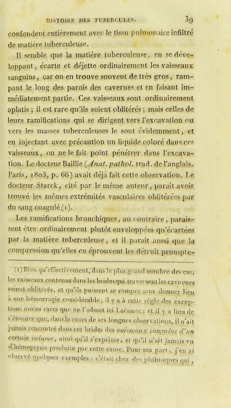 confondent entièrement avec le tissu pulmonaire infiltré de matière tuberculeuse. Il semble que la matière tuberculeuse, en se déve- loppant, écarte et déjette ordinairement les vaisseaux sanguins, car on en trouve souvent de très gros, ram- pant le long des parois des cavernes et en faisant im- médiatement partie. Ces vaisseaux sont ordinairement aplatis ; il est rare qu'ils soient oblitérés ; mais celles de leurs ramifications qui se dirigent vers l'excavation ou vers les masses tuberculeuses le sont évidemment, et en injectant avec précaution un liquide coloré dans ces vaisseaux, on ne le fait point pénétrer dans l'excava-^ tion. Le docteur Baillie {Anat.pathol. trad. de l'anglais. Paris^ ï8o3, p. 66) avait déjà fait cette observation. Le docteur Starck, cité par le même auteur, paraît avoir trouvé les mêmes extrémités vasculaires oblitérées par du sang coagulé (i). Les ramifications bronchiques, au contraire, parais- sent être ordinairement plutôt enveloppées qu'écarfcéefî par la matière tuberculeuse, et il paraît aussi que la compression qu'elles en éprouvent les détruit prouipie- (0 Bien qu'effectivement, dans le plus grand nombre des cas, les vaisseaux contenus dans les bridesqui traversenties c;)vei.'ncs soient obliléréi, et qu'ils puissent se rompre sans dc/incr liçii à une liéiuorragie considérable, il y a à ceUn l ègle des excep- tions moins rares que ne l'admet ici Laënnec ; et il y a ijeu de s'étonner qu.c, dans le CQurs de ses longues observations, il n'ait jamais rencontré dans ces brides des vaisscoux mnf^nms d'un certain volume, ainsi qu'il s'exprime, et qu'il n'ait jamais vu d'hémoptysie produite par cette cause. Pour ma part, j'en ai observé quelques exemples : c'était chez drs i.lilhibiqnes qui,