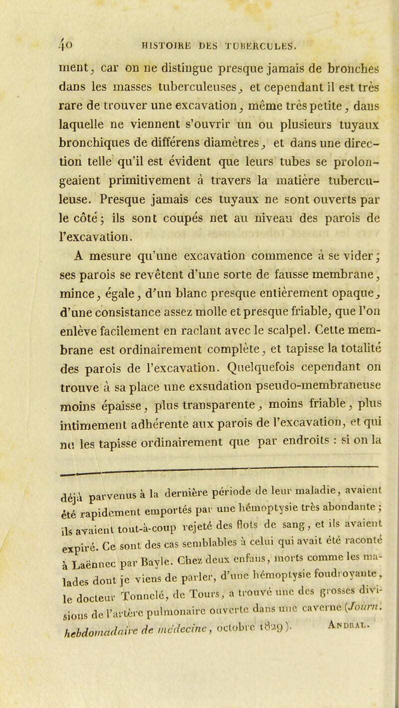 ment; car on ne dislingue presque jamais de bronches dans les masses tuberculeuses^ et cependant il est très rare de trouver une excavation, même très petite, dans laquelle ne viennent s'ouvrir un ou plusieurs tuyaux bronchiques de différens diamètres^ et dans une direc- tion telle qu'il est évident que leurs tubes se prolon- geaient primitivement à travers la matière tubercu- leuse. Presque jamais ces tuyaux ne sont ouverts par le côté; ils sont coupés net au niveau des parois de l'excavation. A mesure qu'une excavation commence à se vider ; ses parois se revêtent d'une sorte de fausse membrane, mince, égale, d'un blanc presque entièrement opaque^ d'une consistance assez molle et presque friable, que l'on enlève facilement en raclant avec le scalpel. Cette mem- brane est ordinairement complète, et tapisse la totalité des parois de l'excavation. Quelquefois cependant on trouve à sa place une exsudation pseudo-membraneuse moins épaisse, plus transparente ^ moins friable, plus intimement adhérente aux parois de l'excavation, et qui niî les tapisse ordinairement que par endroits : si on la déjà parvenus à la dernière période de leur maladie, avaient été rapidement emportés par une hémoptysie très abondante j ils avaient tout-à-coup rejeté des flots de sang, et ils avaient expiré. Ce sont des cas semblables à celui qui avait été raconté h Laënnec par Baylc. Chez deux cnfans, morts comme les ma- lades dont je viens de parler, d'une hémoptysie foudroyante, le docteur ïonnclé, de Tours, a trouvé une des grosses divi- sions de l'artère pulmonaire ouverte dans une caverne {Joum. hebdomadaire de mcdecinc, octobre iBug )• And«al.